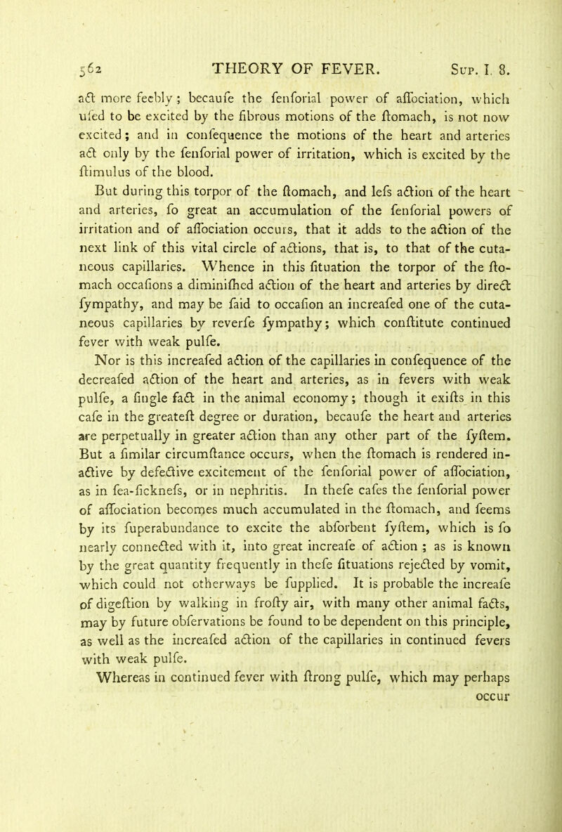 aft more feebly ; becaufe the fenforial power of afTociation, which ufed to be excited by the fibrous motions of the ftomach, is not now excited; and in confequence the motions of the heart and arteries aft only by the fenforial power of irritation, which is excited by the ftimulus of the blood. But during this torpor of the ftomach, and lefs aftion of the heart and arteries, fo great an accumulation of the fenforial powers of irritation and of afTociation occurs, that it adds to the aftion of the next link of this vital circle of aftions, that is, to that of the cuta- neous capillaries. Whence in this fituation the torpor of the fto- mach occafions a diminifhed aftion of the heart and arteries by direct fympathy, and may be faid to occafion an increafed one of the cuta- neous capillaries by reverfe fympathy; which conftitute continued fever with weak pulfe. Nor is this increafed aftion of the capillaries in confequence of the decreafed aftion of the heart and arteries, as in fevers with weak pulfe, a fmgle faft in the animal economy; though it exifts in this cafe in the greateft degree or duration, becaufe the heart and arteries are perpetually in greater aftion than any other part of the fyftem. But a fimilar circumftance occurs, when the ftomach is rendered in- aftive by defective excitement of the fenforial power of aftociation, as in fea-ficknefs, or in nephritis. In thefe cafes the fenforial power of aftociation becomes much accumulated in the ftomach, and feems by its fuperabundance to excite the abforbent fyftem, which is fo nearly connefted with it, into great increale of aftion ; as is known by the great quantity frequently in thefe fituations rejefted by vomit, which could not otherways be fupplied. It is probable the increafe of digeftion by walking in frofty air, with many other animal fafts, may by future obfervations be found to be dependent on this principle, as well as the increafed aftion of the capillaries in continued fevers with weak pulfe. Whereas in continued fever with ftrong pulfe, which may perhaps occur