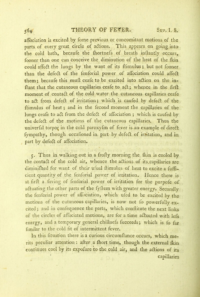 aflociation is excited by fome previous or concomitant motions of the parts of every great circle of adtions. This appears on going into the. cold bath, becaufe the fhortnefs of breath inftantly occurs, fooner than one can conceive the diminution of the heat of the fkin could affedt the lungs by the want of its flimulus ; but not fooner than the defedt of the fenforial power of affociation could affedt them; becaufe this muff ceafe to be excited into adtion on the in- ftant that the cutaneous capillaries ceafe to add; whence in the firft moment of contact of the cold water the cutaneous capillaries ceafe to adt from defedt of irritation; which is caufed by defedt of the flimulus of heat ; and in the fecond moment the capillaries of the lungs ceafe to adt from the defedt of alfociation ; which is caufed by the defedt of the motions of the cutaneous capillaries. Thus the univerfal torpojj in the cold paroxyfm of fever is an example of diredt fympathy, though occafioned in part by defedt of irritation, and in part by defedt of affociation. 5. Thus in walking out in a frofty morning the fkin is cooled by the contadt of the cold air, whence the adtions of its.capillaries are diminiftied for want of their ufual flimulus of heat to excite a fuffi- cient quantity of the fenforial power of irritation. Hence there is at fir ft a faving of fenforial power of irritation for the purpofe of adtuating the other parts of the fyftem with greater energy. Secondly the fenforial power of affociation, which ufed to be excited by the motions of the cutaneous capillaries, is now not fo powerfully ex- cited ; and in confequence the parts, which conftitute the next links of the circles of affociated motions, are for a time actuated with lefs energy, and a temporary general chillnefs fucceeds; which is fo far fimilar to the cold fit of intermittent fever. In this fituation there is a curious circumftance occurs, which me- rits peculiar attention : after a fhort time, though the external fkin continues cool by its expofure to the cold air, and the adtions of its capillaries