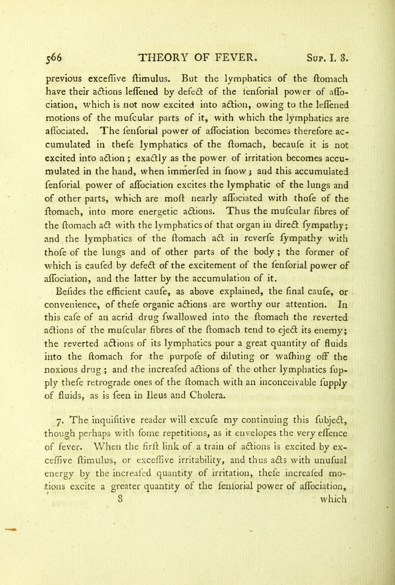 previous excefiive flimulus. But the lymphatics of the flomach have their actions leflened by defeat of the lenforial power of affo- ciation, which is not now excited into action, owing to the leflened motions of the mufcular parts of it, with which the lymphatics are afl'ociated. The fenforial power of aflociation becomes therefore ac- cumulated in thefe lymphatics of the flomach, becaufe it is not excited into aftion ; exactly as the power of irritation becomes accu- mulated in the hand, when immerfed in fhow j and-this accumulated fenforial power of aflociation excites the lymphatic of the lungs and of other parts, which are mod: nearly afl'ociated with thofe of the flomach, into more energetic actions. Thus the mufcular fibres of the flomach aft with the lymphatics of that organ in direft fympathy; and the lymphatics of the flomach aft in reverfe fympathy with thofe of the lungs and of other parts of the body ; the former of which is caufed by defeft of the excitement of the fenforial power of aflociation, and the latter by the accumulation of it. Befides the efficient caufe, as above explained, the final caufe, or convenience, of thefe organic aftions are worthy our attention. In this cafe of an acrid drug fwallowed into the flomach the reverted aftions of the mufcular fibres of the flomach tend to ejeft its enemy; the reverted aftions of its lymphatics pour a great quantity of fluids into the flomach for the purpofe of diluting or wafhing off the noxious drug ; and the increafed aftions of the other lymphatics fup- ply thefe retrograde ones of the flomach with an inconceivable fupply of fluids, as is feen in Ileus and Cholera. 7. The inquifitive reader will excufe my continuing this fubjeft, though perhaps with fome repetitions, as it envelopes the very eflence of fever. When the firft link of a train of aftions is excited by ex- ceffive ftimulus, or exceflive irritability, and thus afts with unufual energy by the increafed quantity of irritation, thefe increafed mo- tions excite a greater quantity of the fenforial power of aflociation,