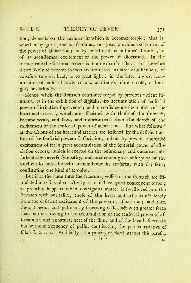 tion, depends on the manner in which it becomes torpid; that is, whether by great previous ftimulus, or great previous excitement of the power of affociation ; or by defeat of its accuftomed ftimulus, or of its accuftomed excitement of the power of affociation. In the former cafe the fenforial power is in an exhaufted ftate, and therefore is not likely to become fo foon accumulated, as after drunkennefs, or expofure to great heat, or to great light; in the latter a great accu- mulation of fenforial power occurs, as after expofure to cold, or hun- ger, or darknefs. Hence when the ftomach continues torpid by previous violent fti- mulus, as in the exhibition of digitalis, no accumulation of fenforial power of irritation fupervenes ; and in confequence the motions of the heart and arteries, which are aflociated with thofe of the ftomach, become weak,, and flow, and intermittent, from the defeat of the excitement of the fenforial power of affociation. But what follows r as the actions of the heart and arteries are leffened by the deficient ac- tion of the fenforial power of affociation, and not by previous increafed excitement of it; a great accumulation of the fenforial power of aflo- ciation occurs, which is exerted on the pulmonary and cutaneous ab- forbents by reverfe fympathy, and produces a great abforption of the fluid effufed into the cellular membrane in anafarca, with dry fldn ; conftituting one kind of atrophy. But if at the fame time the fecerning veflels of the ftomach are fti- mulated into fo violent activity as to induce great confequent torpor, as probably happens when contagious matter is fwallowed into the ftomach with our faliva, thofe of the heart and arteries ad feebly from the deficient excitement of the power of affopiation; and then the cutaneous and pulmonary fecerning veflels ad with greater force than natural, owing to the accumulation of the fenforial power of af- fociation ; and unnatural heat of the fkin, and of the breath fucceed ; but without frequency of pulfe, conftituting the parefis irritativa of Clafs I. 2. i. 2. And laftly, if a paucity of blood attends this parefis,