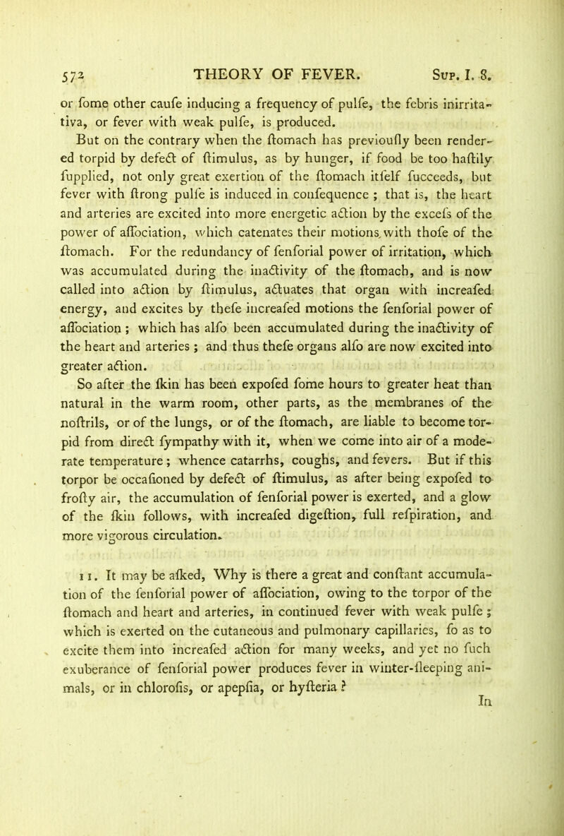 or fome other caufe inducing a frequency of puife, the febris inirrita- tiva, or fever with weak puife, is produced. But on the contrary when the ftomach has previoufly been render- ed torpid by defeat of ftimulus, as by hunger, if food be too haftily iupplied, not only great exertion of the ftomach itfelf fucceeds, but fever with ftrong puife is induced in confequence ; that is, the heart and arteries are excited into more energetic adtion by the excels of the power of affociation, which catenates their motions, with thofe of the ftomach. For the redundancy of fenforial power of irritation, which was accumulated during the inactivity of the ftomach, and is now called into adtion by ftimulus, adluates that organ with increafed energy, and excites by thefe increafed motions the fenforial power of affociation ; which has alfo been accumulated during the inadtivity of the heart and arteries ; and thus thefe organs alfo are now excited into greater adtion. So after the Ikin has been expofed fome hours to greater heat than natural in the warm room, other parts, as the membranes of the noftrils, or of the lungs, or of the ftomach, are liable to become tor- pid from diredt fympathy with it, when we come into air of a mode- rate temperature ; whence catarrhs, coughs, and fevers. But if this torpor be occaftoned by defedt of ftimulus, as after being expofed to frofty air, the accumulation of fenforial power is exerted, and a glow of the Ikin follows, with increafed digeftion, full refpiration, and more vigorous circulation* 11. It may be afked, Why is there a great and conftant accumula- tion of the fenforial power of affociation, owing to the torpor of the ftomach and heart and arteries, in continued fever with weak puife i which is exerted on the cutaneous and pulmonary capillaries, fo as to excite them into increafed adtion for many weeks, and yet no ftich exuberance of fenforial power produces fever in winter-fleeping ani- mals, or in chlorofis, or apepfia, or hyfteria ? In