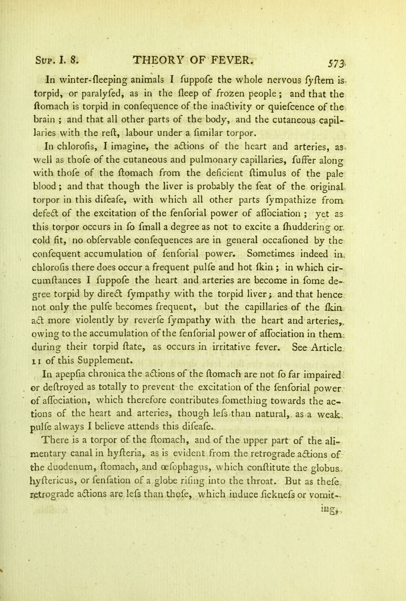 573-. In winter-fleeping animals I fuppofe the whole nervous lyftem is torpid, or paralyfed, as in the fleep of frozen people; and that the ftomach is torpid in confequence of the inactivity or quiefcence of the brain ; and that all other parts of the body, and the cutaneous-capil- laries with the reft, labour under a fimilar torpor. In chlorofis, I imagine, the actions of the heart and arteries, as well as thofe of the cutaneous and pulmonary capillaries, fuffer along with thofe of the ftomach from the deficient ftimulus of the pale blood; and that though the liver is probably the feat of the original torpor in this difeafe, with which all other parts fympathize from defeat of the excitation of the fenforial power of aflociation ; yet as this torpor occurs in fo fmall a degree as not to excite a ftiuddering or cold fit, no obfervable confequences are in general occafioned by the confequent accumulation of fenforial power. Sometimes indeed in. chlorofis there does occur a frequent pulfe and hot Ikin ; in which cir- cumftances I fuppofe the heart and arteries are become in fome de- gree torpid by direCt fympathy with the torpid liver; and that hence not only the pulfe becomes frequent, but the capillaries of the fkin a.Ct more violently by reverfe fympathy with the heart and arteries,, owing to the accumulation of the fenforial power of aflociation in them: during their torpid ftate, as occurs in irritative fever. See Article ii of this Supplement. In apepfia chronica the aCtions of the ftomach are not fo far impaired or deftroyed as totally to prevent the excitation of the fenforial power of aflociation, which therefore contributes fomethiug towards the ac- tions of the heart and arteries, though lefs than natural,, as a weak, pulfe always I believe attends this difeafe. There is a torpor of the ftomach, and of the upper part of the ali- mentary canal in hyfteria, as is evident from the retrograde actions of the duodenum, ftomach,.and oefophagus, which conftitute the globus hyftericus, or fenfation of a globe riling into the throat. But as thele. retrograde aflions are lefs than thofe, which induce iicknefs or vomit--