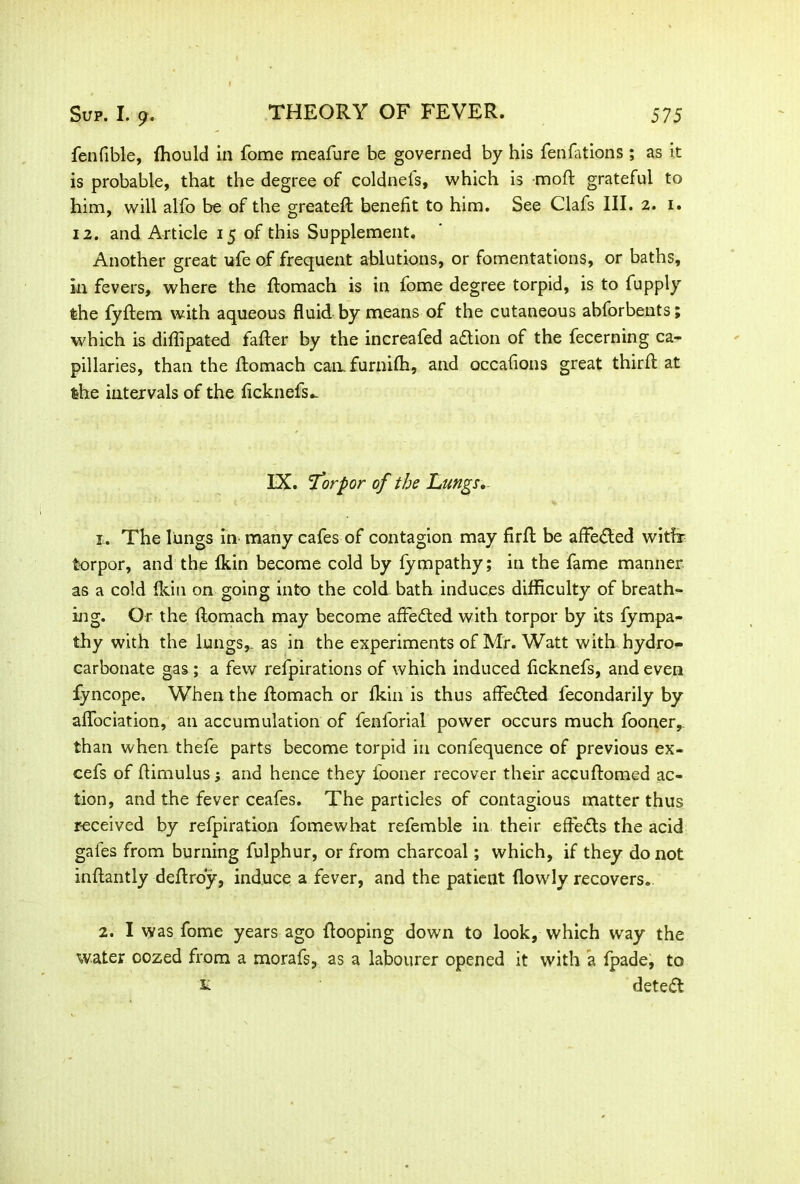 fenfible, (hould in fome meafure be governed by his fenfations ; as it is probable, that the degree of coldnefs, which is moft grateful to him, will alfo be of the greateft benefit to him. See Clafs III. 2. 1. 12. and Article 15 of this Supplement. Another great ufe of frequent ablutions, or fomentations, or baths, in fevers, where the ftomach is in fome degree torpid, is to fupply the fyftem with aqueous fluid by means of the cutaneous abforbents; which is diffipated fafler by the increafed action of the fecerning ca- pillaries, than the ftomach can. furnilh, and occafions great third at the intervals of the ficknefs^ IX. 'Torpor of the Lungs* x,. The liungs in* many cafes of contagion may firft be affected witfr torpor, and the (kin become cold by fympathy; in the fame manner as a cold fkin on going into the cold bath induces difficulty of breath- ing. Or the ftomach may become afifedted with torpor by its fympa- thy with the lungs,, as in the experiments of Mr. Watt with hydro- carbonate gas ; a few refpirations of which induced ficknefs, and even fyncope. When the ftomach or fkin is thus affected fecondarily by affociation, an accumulation of fenforial power occurs much fooner,. than when thefe parts become torpid in confequence of previous ex- cefs of ftirnulus; and hence they iooner recover their accuftomed ac- tion, and the fever ceafes. The particles of contagious matter thus received by refpiration fomewhat refemble in their effects the acid gales from burning fulphur, or from charcoal; which, if they do not inftantly deftroy, induce a fever, and the patient (lowly recovers. 2. I was fome years ago (looping down to look, which way the water oozed from a morafs, as a labourer opened it with a fpade, to £ detect