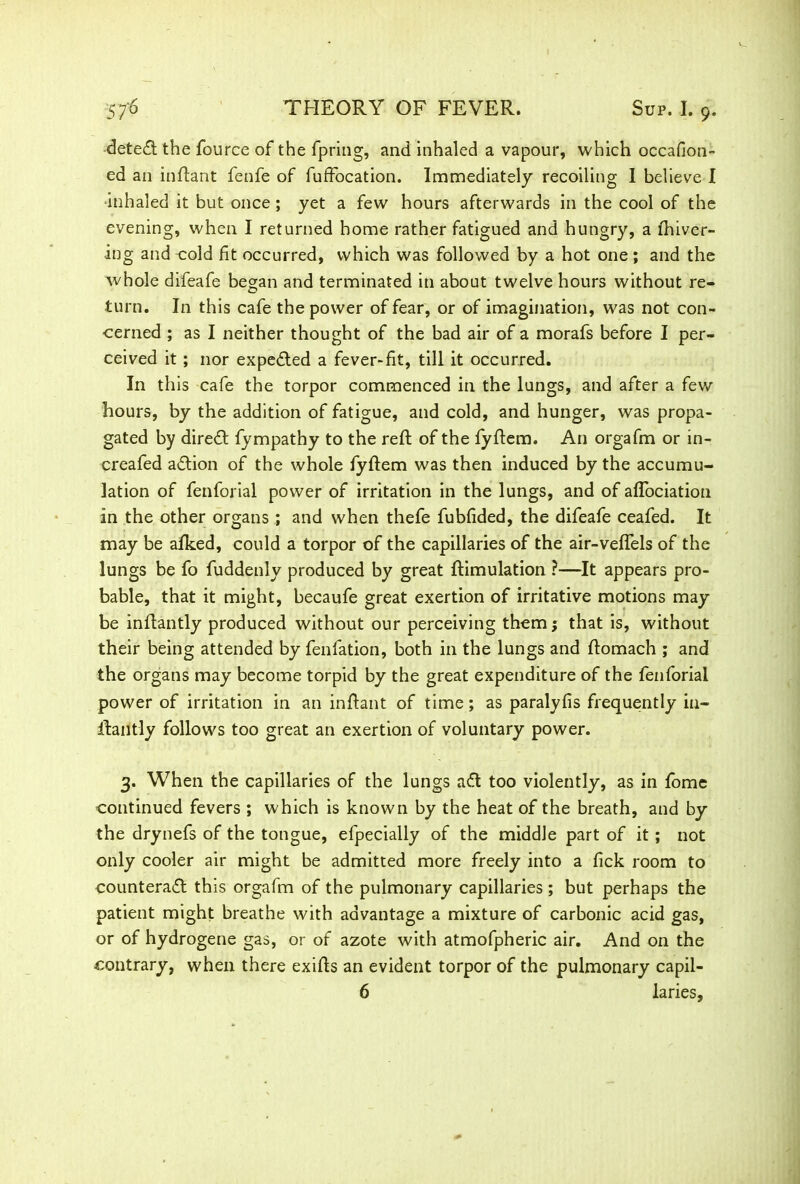 detedt the fource of the fpring, and inhaled a vapour, which occafion- ed an inftant fenfe of fuffocation. Immediately recoiling I believe I •inhaled it but once ; yet a few hours afterwards in the cool of the evening, when I returned home rather fatigued and hungry, a {hiver- ing and-cold fit occurred, which was followed by a hot one; and the whole difeafe began and terminated in about twelve hours without re- turn. In this cafe the power of fear, or of imagination, was not con- cerned ; as I neither thought of the bad air of a morafs before I per- ceived it; nor expected a fever-fit, till it occurred. In this cafe the torpor commenced in the lungs, and after a few hours, by the addition of fatigue, and cold, and hunger, was propa- gated by diredt fympathy to the reft of the fyftem. An orgafm or in- creafed adtion of the whole fyftem was then induced by the accumu- lation of fenforial power of irritation in the lungs, and of afTociation in the other organs ; and when thefe fubfided, the difeafe ceafed. It may be afked, could a torpor of the capillaries of the air-veffels of the lungs be fo fuddenly produced by great {Emulation ?—It appears pro- bable, that it might, becaufe great exertion of irritative motions may be inftantly produced without our perceiving them; that is, without their being attended by fenfation, both in the lungs and ftomach ; and the organs may become torpid by the great expenditure of the fenforial power of irritation in an inffant of time; as paralyfis frequently in- ifantly follows too great an exertion of voluntary power. 3. When the capillaries of the lungs adt too violently, as in fome continued fevers ; which is known by the heat of the breath, and by the drynefs of the tongue, efpecially of the middle part of it; not only cooler air might be admitted more freely into a fick room to counteradt this orgafm of the pulmonary capillaries ; but perhaps the patient might breathe with advantage a mixture of carbonic acid gas, or of hydrogene gas, or of azote with atmofpheric air. And on the contrary, when there exifts an evident torpor of the pulmonary capil- 6 laries,