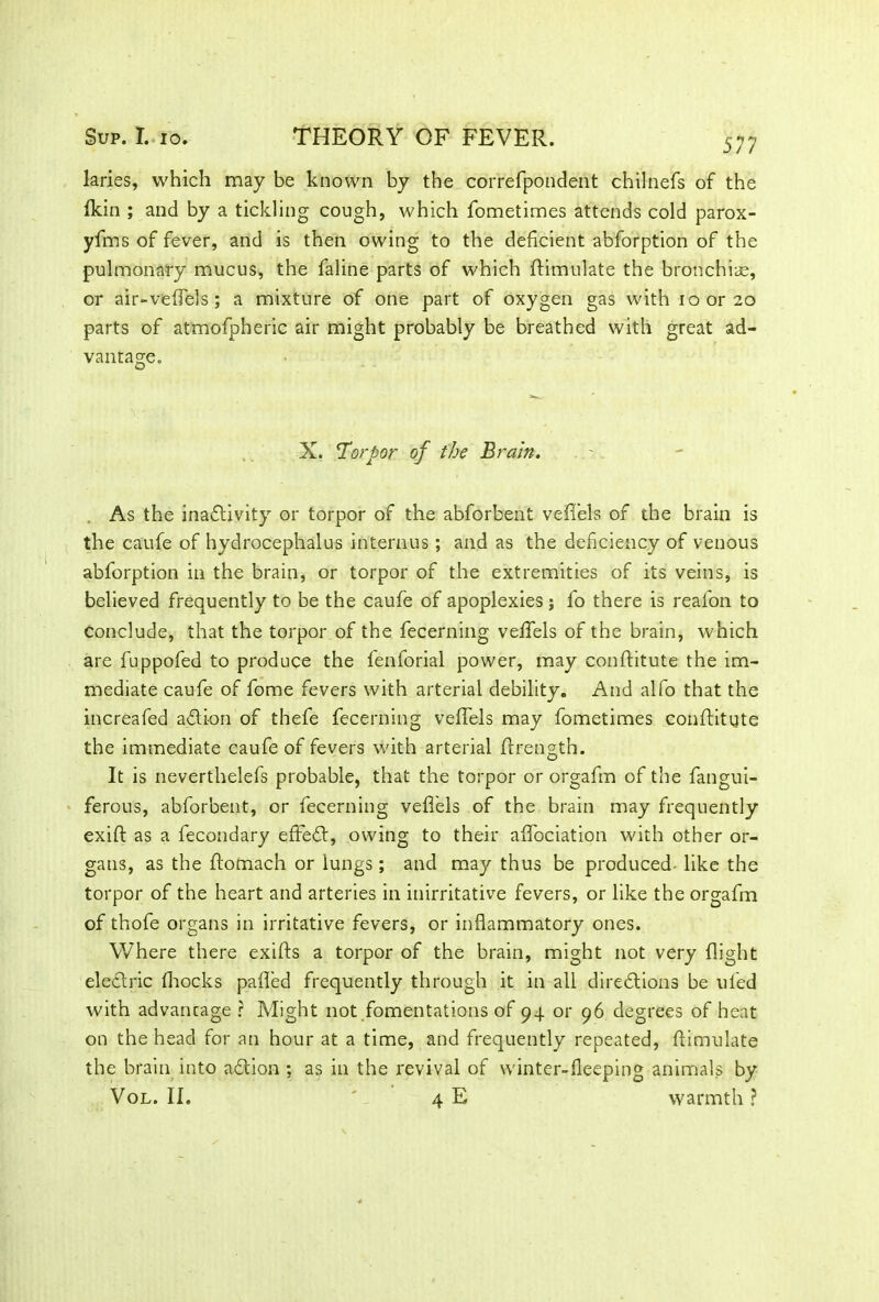 577 laries, which may be known by the correfpondent chilnefs of the fkin ; and by a tickling cough, which fometimes attends cold parox- yfms of fever, and is then owing to the deficient abforption of the pulmonary mucus, the faline parts of which ffimulate the bronchia;, or air-veffels ; a mixture of one part of oxygen gas with loor 20 parts of atmofpheric air might probably be breathed with great ad- vantage. X. Torpor of the Brain. As the inactivity or torpor of the abforbent veffels of the brain is the caufe of hydrocephalus intemus; and as the deficiency of venous abforption in the brain, or torpor of the extremities of its veins, is believed frequently to be the caufe of apoplexies; fo there is reafon to conclude, that the torpor of the fecerning veffels of the brain, which are fuppofed to produce the fenforial power, may conflitute the im- mediate caufe of fome fevers with arterial debility. And alfo that the increafed a61 ion of thefe fecerning veffels may fometimes conffitute the immediate caufe of fevers with arterial flrength. It is neverthelefs probable, that the torpor or orgafm of the fangui- ferous, abforbent, or fecerning veffels of the brain may frequently exift as a fecondary effedt, owing to their affociation with other or- gans, as the flomach or lungs; and may thus be produced- like the torpor of the heart and arteries in inirritative fevers, or like the orgafm of thofe organs in irritative fevers, or inflammatory ones. Where there exifts a torpor of the brain, might not very flight electric fhocks pafled frequently through it in all directions be ul'ed with advancage ? Might not fomentations of 94 or 96 degrees of heat on the head for an hour at a time, and frequently repeated, ftimulate the brain into adtion ; as in the revival of winter-fleeping animals by