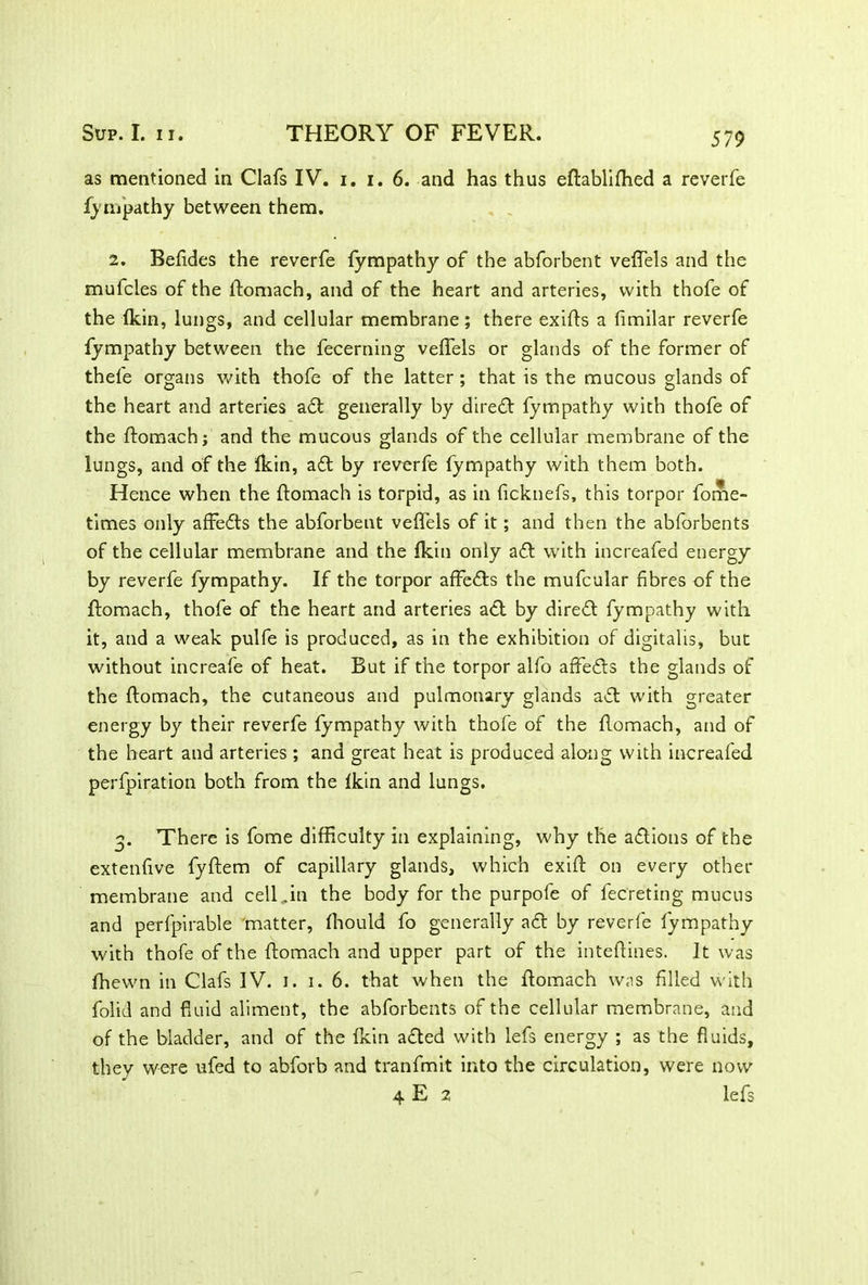 579 as mentioned in Clafs IV. i. i. 6. and has thus eftablifhed a reverfe fympathy between them. 2. Befides the reverfe fympathy of the abforbent veftels and the mufcles of the ftomach, and of the heart and arteries, with thofe of the (kin, lungs, and cellular membrane ; there exifts a fimilar reverfe fympathy between the fecerning veifels or glands of the former of thel'e organs with thofe of the latter ; that is the mucous glands of the heart and arteries adt generally by direct fympathy with thofe of the ftomach j and the mucous glands of the cellular membrane of the lungs, and of the Ikin, adt by reverfe fympathy with them both. Hence when the ftomach is torpid, as in ficknefs, this torpor fome- times only affedts the abforbent veifels of it; and then the abforbents of the cellular membrane and the Ikin only adl with increafed energy by reverfe fympathy. If the torpor affects the mufcular fibres of the ftomach, thofe of the heart and arteries act by diredt fympathy with it, and a weak pulfe is produced, as in the exhibition of digitalis, but without increafe of heat. But if the torpor alfo affedls the glands of the ftomach, the cutaneous and pulmonary glands adt with greater energy by their reverfe fympathy with thofe of the ftomach, and of the heart and arteries ; and great heat is produced along with increafed perfpiration both from the Ikin and lungs. 3. There is fome difficulty in explaining, why the adtions of the extenfive fyftem of capillary glands, which exift on every other membrane and cell,in the body for the purpofe of fecreting mucus and perfpirable matter, Ihould fo generally adt by reverfe fympathy with thofe of the ftomach and upper part of the inteftines. It was fhewn in Clafs IV. 1. 1. 6. that when the ftomach was filled with folid and fluid aliment, the abforbents of the cellular membrane, and of the bladder, and of the Ikin adted with lefs energy ; as the fluids, they were ufed to abforb and tranfmit into the circulation, were now 4 E 2 lefs