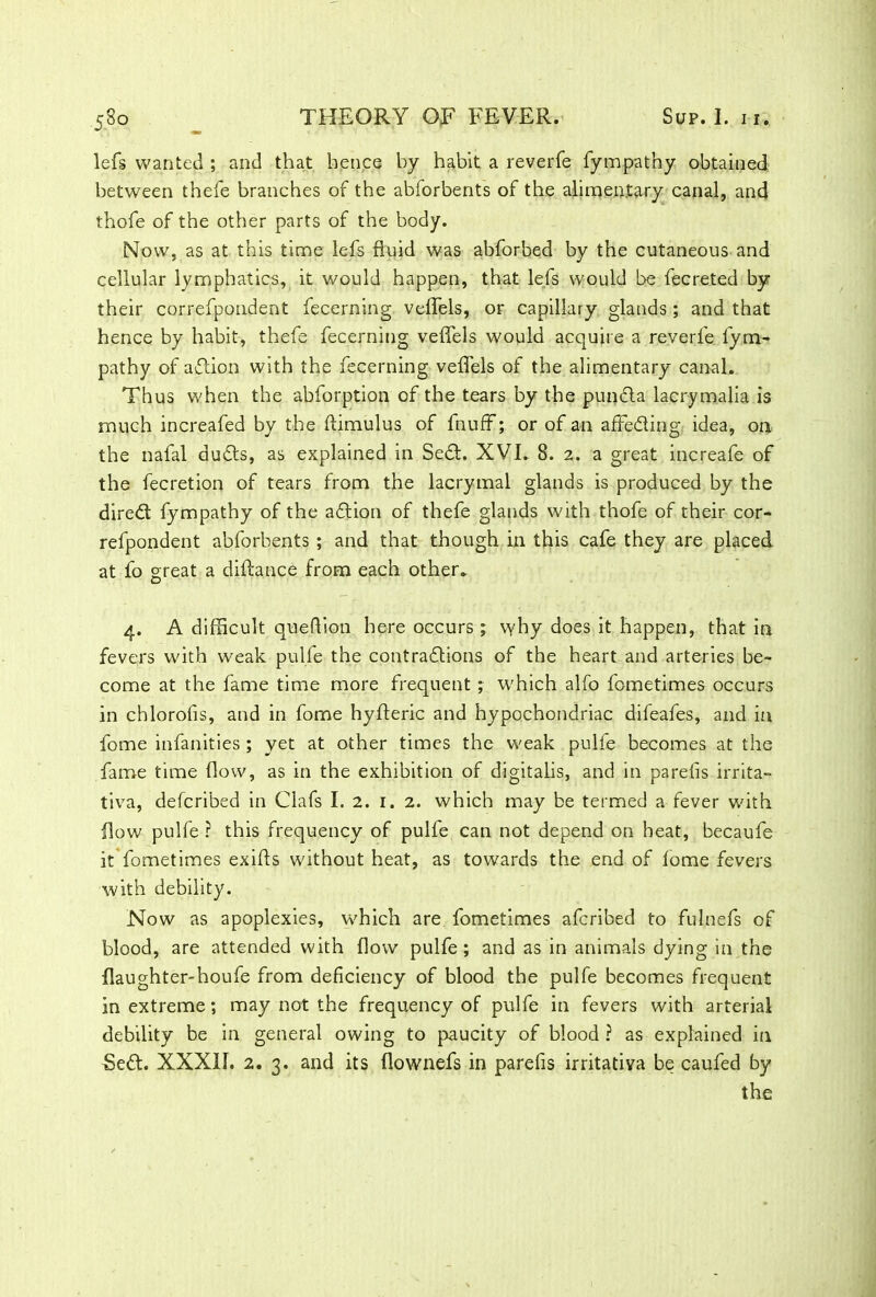 lefs wanted ; and that hence by habit a reverfe fympathy obtained between thefe branches of the abforbents of the alimentary canal, and thofe of the other parts of the body. Now, as at this time lefs fluid was abforbed by the cutaneous and cellular lymphatics, it would happen, that lefs would be fecreted by their correfpondent fecerning veffels, or capillary glands; and that hence by habit, thefe fecerning veffels would acquire a reverfe fym- pathy of adion with the fecerning veffels of the alimentary canal. Thus when the abforption of the tears by the punda la-cry m.alia is much increafed by the ftimulus of fnuff; or of an affeding; idea, on the nafal duds, as explained in Sed. XVI. 8. 2. a great increafe of the fecretion of tears from the lacrymal glands is produced by the dired fympathy of the adion of thefe glands with thofe of their cor- refpondent abforbents ; and that though hi this cafe they are placed at fo great a diftance from each other. 4. A difficult queffion here occurs ; why does it happen, that in fevers with weak pulfe the contradions of the heart and arteries be- come at the fame time more frequent ; which alfo fometimes occurs in chlorofis, and in fome hylderic and hypochondriac difeafes, and in fome infanities ; yet at other times the weak pulfe becomes at the fame time flow, as in the exhibition of digitalis, and in parefis irrita- tiva, defcribed in Clafs I. 2. 1. 2. which may be termed a fever with flow pulfe ? this frequency of pulfe can not depend on beat, becaufe it fometimes exifls without heat, as towards the end of iome fevers with debility. Now as apoplexies, which are fometimes afcribed to fulnefs of blood, are attended with flow pulfe; and as in animals dying in the {laughter-houfe from deficiency of blood the pulfe becomes frequent in extreme; may not the frequency of pulfe in fevers with arterial debility be in general owing to paucity of blood ? as explained in Sed. XXXII. 2. 3. and its flownefs in parefis irritativa be caufed by the