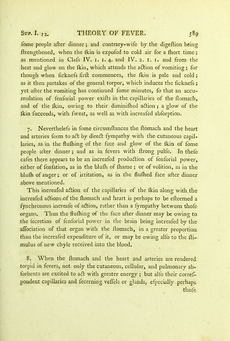 Sup. I. 12. THEORY OF FEVER. 589 fome people after dinner; and contrary-wife by the digeftion being ftrengthened, when the Ikin is expofed to cold air for a Ihort time; as mentioned in Clafs IV. i. i. 4. and IV. 2. 1. 1. and from the heat and glow on the Ikin, which attends the adtion of vomiting; for though when ficknefs firft commences, the fkin is pale and cold ; as it then partakes of the general torpor, which induces the ficknefs ; yet after the vomiting has continued fome minutes, fo that an accu- mulation of fenforial power exifts in the capillaries of the ftomach, and of the fkin, owing to their diminilhed adlion ; a glow of the Ikin fucceeds, with fweat, as well as with increafed abforption. 7. Neverthelefs in fome circumftances the ftomach and the heart and arteries feem to adf by diredt fympathy with the cutaneous capil- laries, as in the flulhing of the face and glow of the Ikin of fome people after dinner; and as in fevers with ftrong pulfe. In thefe cafes there appears to be an increafed produdlion of fenforial power, either of fenfation, as in the blulh of lhame ; or of volition, as in the blulh of anger; or of irritation, as in the flufhed face after dinner above mentioned. This increafed adlion of the capillaries of the ikin along with the increafed adtions of the ftomach and heart is perhaps to be efteemed a fynchronous increafe of adlion, rather than a fympathy between thofe organs. Thus the flulhing of the face after dinner may be owing to the fecretion of fenforial power in the brain being increafed by the aflociation of that organ with the ftomach, in a greater proportion than the increafed expenditure of it, or may be owing alfo to the fti- mulus of new chyle received into the bloods 8. When the ftomach and the heart and arteries are rendered torpid in fevers, not only the cutaneous, cellular, and pulmonary ab- forbents are excited to adt with greater energy ; but alfo their corres- pondent capillaries and fecerning vefiels or glands, efpecially perhaps thofe