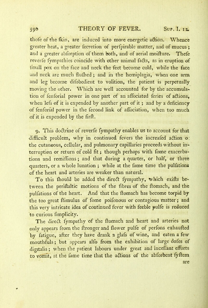 thofe of the (kin, are induced into more energetic adlion. Whence greater heat, a greater fecretion of perfpirable matter, and of mucus ; and a greater abforption of them both, and of aerial moifture. Thefe reverie fympathies coincide with other animal fails, as in eruption of Imall pox on the face and neck the feet become cold, while the face and neck are much flufhed ; and in the hemiplagia, when one arm and leg become difobedient to volition, the patient is perpetually moving the other. Which are well accounted for by the accumula- tion of fenforial power in one part of an affociated feries of adlions, when lefs of it is expended by another part of it ; and by a deficiency of fenforial power in the fecond link of afl'ociation, when too much of it is expended by the firfl. 9. This dodlrine of reverfe fympathy enables us to account for that ■difficult problem, why in continued fevers the increafed adtion o: the cutaneous, cellular, and pulmonary capillaries proceeds without in- terruption or return of cold fit; though perhaps with fome exacerba- tions and remifiions ; and that during a quarter, or half, or three quarters, or a whole lunation ; while at the fame time the pulfations of the heart and arteries are weaker than natural. To this fhould be added the diredl fympathy, which exifls be- tween the periftaltic motions of the fibres of the flomach, and the pulfations of the heart. And that the flomach has become torpid by the too great flimulus of fome poifonous or contagious matter; and this very intricate idea of continued fever with feeble pulfe is reduced to curious fimplicity. The diredl fympathy of the flomach and heart and arteries not only appears from the flronger and (lower pulfe of perfons exhaufled by fatigue, after they have drank a glafs of wine, and eaten a few mouthfuls; but appears alfo from the exhibition of large dofes of digitalis; when the patient labours under great and incefiant efforts to vomit, at the fame time that the adlions of the abforbent fyftem are