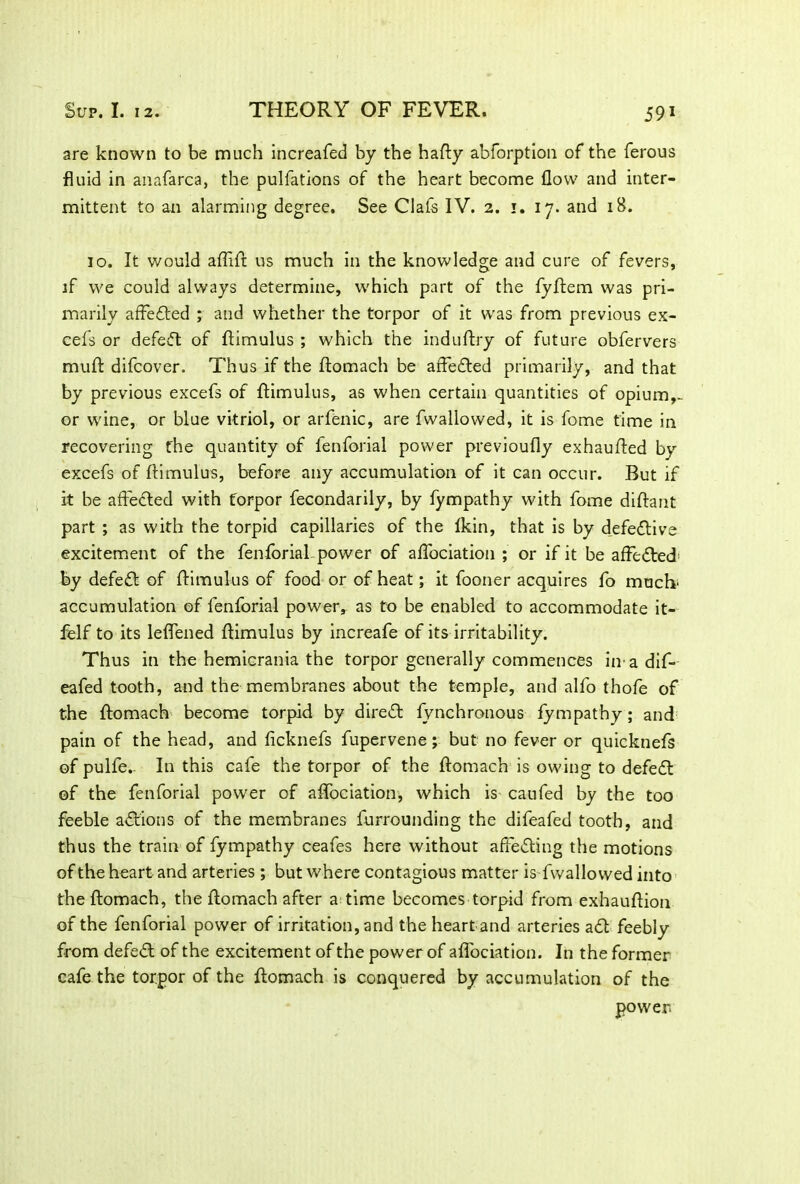 are known to be much increafed by the hafty abforption of the ferous fluid in anafarca, the pulfations of the heart become flow and inter- mittent to an alarming degree. See Clafs IV. 2. 1. 17. and 18. 10. It would aflift us much in the knowledge and cure of fevers, if we could always determine, which part of the fyftem was pri- marily affedted ; and whether the torpor of it was from previous ex- cels or defedt of ftimulus ; which the induftry of future obfervers muft difcover. Thus if the ftomach be affedted primarily, and that by previous excefs of ftimulus, as when certain quantities of opium,- or wine, or blue vitriol, or arfenic, are fvvallowed, it is fome time in recovering the quantity of fenforial power previoufly exhaufted by excefs of ftimulus, before any accumulation of it can occur. But if it be affected with torpor fecondarily, by fympathy with fome diftant part ; as with the torpid capillaries of the Ikin, that is by d_efedtive excitement of the fenforial power of aflociation ; or if it be affedted; by defedt of ftimulus of food or of heat; it fooner acquires fo much accumulation of fenforial power, as to be enabled to accommodate it- felf to its leflened ftimulus by increafe of its irritability. Thus in the hemicrania the torpor generally commences in adif- eafed tooth, and the membranes about the temple, and alfo thofe of the ftomach become torpid by diredt fynchronous fympathy; and pain of the head, and ficknefs fupervene; but no fever or quicknefs of pulfe.. In this cafe the torpor of the ftomach is owing to defedt of the fenforial power of aflociation, which is caufed by the too feeble adtions of the membranes furrounding the difeafed tooth, and thus the train of fympathy ceafes here without affedting the motions of the heart and arteries ; but where contagious matter is fwallo wed into the ftomach, the ftomach after a; time becomes torpid from exhauftion of the fenforial power of irritation, and the heart and arteries adt feebly from defedl of the excitement of the power of aflociation. In the former cafe the torpor of the ftomach is conquered by accumulation of the power.
