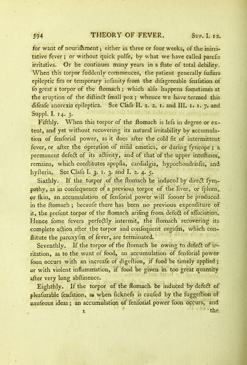 for want of nourifhmentj either in three or four weeks, of the inirri- tative fever; or without quick pulfe, by what we have called parefls- irritativa. Or he continues many years in a Rate of total debility. When this torpor fuddenly commences, the patient generally buffers epileptic fits or temporary infanity from the difagreeable fenfation of fo great a torpor of the ftomach ; which alfo happens fometimes at the eruption of the diftindf fmall pox ; whence we have termed this difeafe anorexia epileptica. See Clafs II. 2. 2. 1. and III. 1. 1. 7. and Suppl. I. 14. 3. Fifthly. When this torpor of the ftomach is lefs in degree or ex- tent, and yet without recovering its natural irritability by accumula- tion of fenforial power, as it does after the cold fit of intermittent fever, or after the operation of mild emetics, or during fyncope ; a permanent defeat of its adtivity, and of that of the upper inteftines, remains, which conflitutes apepfia, cardialgia, hypochondriafis, and hyfleria. See Clafs I. 3. 1. 3. and I. 2. 4. 5. Sixthly. If the torpor of the ftomach be induced by diredt fym- pathy, as in confequence of a previous torpor of the liver, or fpleen, pr fkin, an accumulation of fenforial power will fooner be produced in the ftomach ; becaufe there has- been no previous expenditure of it, the prefent torpor of the ftomach arifmg from defedt of aftbciation. Hence feme fevers perfectly intermit, the ftomach recovering its complete adtion after the torpor and confequent or-gafm, which con- ftitute the paroxyfm of fever, are terminated. Seventhly. If the torpor of the ftomach be owing to defedt of ir-- ritation, as to the want of food, an accumulation of fenforial power foon occurs with an increafe of digeftion, if food be timely applied ; or with violent inflammation, if food /be given in. too great quantity after very long abftinence. Eighthly. If the torpor of the ftomach be induced by defedt of pleafurable fenfation, as when ficknefs is caufed by the fuggeftion of uaufeous ideas; an accumulatipn of fenforial power foon occurs, and x. ' ‘ 1 ‘ ‘ the