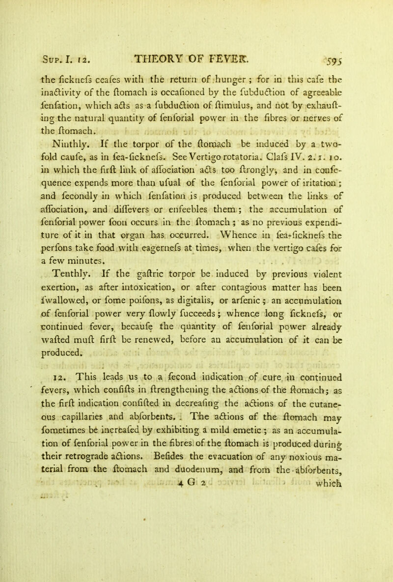 the ficknefs ceafes with the return of hunger ; for in this cafe the inaftivity of the Stomach is occafioned by the fubduftion of agreeable l'enfation, which a£ts as a fubdudtion of Stimulus, and not by exhaust- ing the natural quantity of fenforial power in the fibres or nerves of the Stomach. Ninthly. If the torpor of the Stomach be induced by a two- fold caufe, as in fea-ficknefs. See Vertigo rotatoria. Clafs IV. 2.1. 10. in which the firft link of aSSociation adts too Strongly, and in confe- quence expends more than ufual of the fenforial power of iritation ; and fecondly in which fenfation is produced between the links of affociation, and diffevers or enfeebles them ; the accumulation of fenforial power Soon occurs in the Stomach ; as no previous expendi- ture of it in that organ has occurred. Whence in fea-ficknefs the perfons take food with eagernefs at times, when the vertigo cafes for a few minutes. . . Tenthly. If the gaftric torpor be induced by previous violent exertion, as after intoxication, or after contagious matter has been fwallow.ed, or fome poilons, as digitalis, or arfenic; an accumulation of fenforial power very Slowly fucceeds; whence long ficknefs, or continued fever, becaufe the quantity of fenforial power already wafted muft firft be renewed, before an accumulation of it can be produced. 12. This leads us to a fecond indication of cure in continued fevers, which confifts in Strengthening the actions of the Stomach; as the firft indication confifted in decrealing the actions of the cutane- ous capillaries and abforbents, . The adtions of the Stomach may fometimes be increafed by exhibiting a mild emetic; as an accumula- tion of fenforial power in the fibres, of the Stomach is produced during their retrograde adtions. Befides the evacuation of any noxious ma- terial from the Stomach and duodenum, and from the abforbents, . 4 G 2 > which