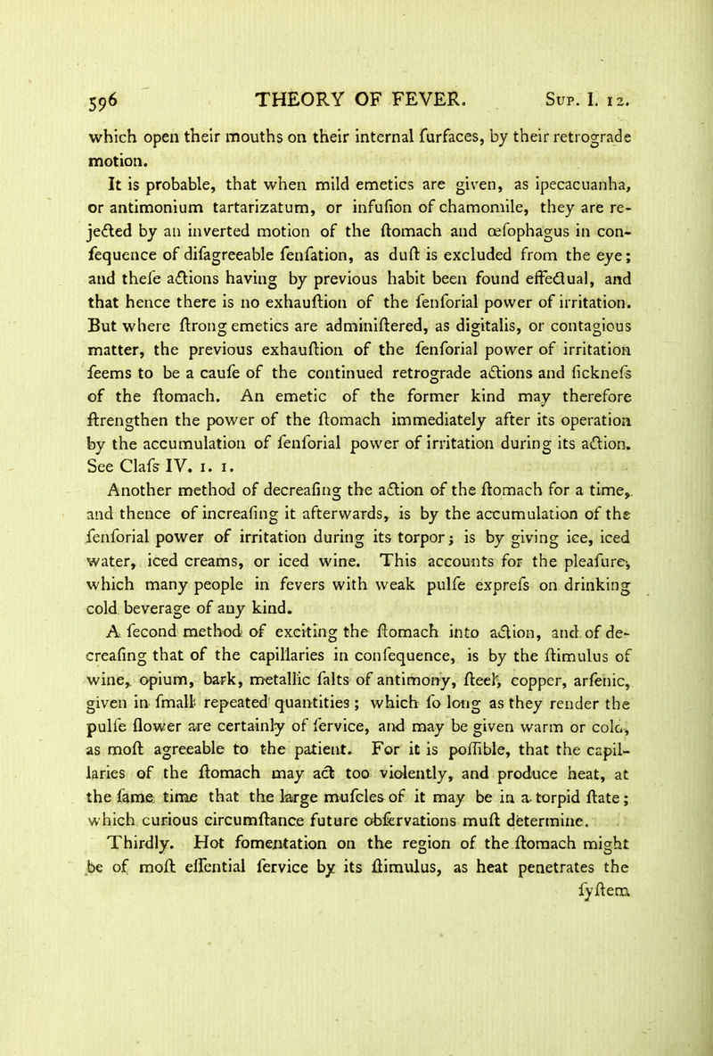 which open their mouths on their internal furfaces, by their retrograde motion. It is probable, that when mild emetics are given, as ipecacuanha, or antimonium tartarizatum, or infufion of chamomile, they are re- jected by an inverted motion of the ftomach and oefophagus in con- fequence of difagreeable fenfation, as duft is excluded from the eye; and thefe actions having by previous habit been found effectual, and that hence there is no exhauftion of the fenforial power of irritation. But where ftrong emetics are adminiftered, as digitalis, or contagious matter, the previous exhauftion of the fenforial power of irritation feems to be a caufe of the continued retrograde aCtions and ficknefs of the ftomach. An emetic of the former kind may therefore ftrengthen the power of the ftomach immediately after its operation by the accumulation of fenforial power of irritation during its aCtion. See Clafs IV. 1. 1. Another method of decreafing the aCtion of the ftomach for a time, and thence of increafing it afterwards, is by the accumulation of the fenforial power of irritation during its torpor; is by giving ice, iced water, iced creams, or iced wine. This accounts for the pleafure; which many people in fevers with weak pulfe exprefs on drinking cold beverage of any kind. A fecond method: of exciting the ftomach into action, and of de- creafing that of the capillaries in confequence, is by the ftimulus of wine, opium, bark, metallic falts of antimony, fteel> copper, arfenic, given in fmall repeated quantities ; which fo long as they render the pulfe flower are certainly of fervice, and may be given warm or coin-, as moft agreeable to the patient. For it is poffible, that the capil- laries of the ftomach may act too violently, and produce heat, at the fame: time that the large mufcles of it may be in a-torpid ftate; which curious circumftance future obfervations muft determine. Thirdly. Hot fomentation on the region of the ftomach might be of mofl elfential fervice by its ftimulus, as heat penetrates the fyftem
