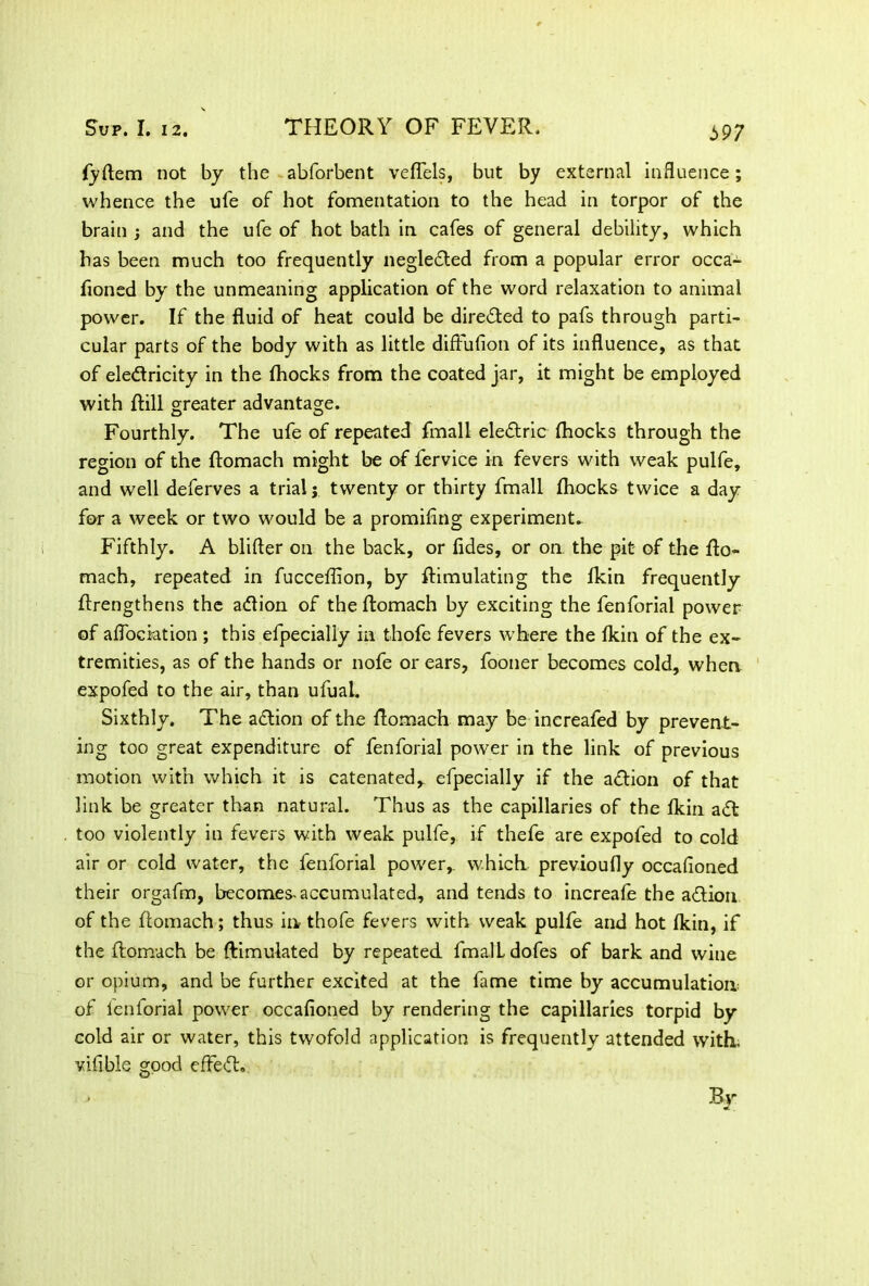 i>97 (yftem not by the abforbent veflels, but by external influence; whence the ufe of hot fomentation to the head in torpor of the brain j and the ufe of hot bath in cafes of general debility, which has been much too frequently negledled from a popular error occa- fioned by the unmeaning application of the word relaxation to animal power. If the fluid of heat could be directed to pafs through parti- cular parts of the body with as little difFufion of its influence, as that of ele&ricity in the (hocks from the coated jar, it might be employed with dill greater advantage. Fourthly. The ufe of repeated fmall eledtric (hocks through the region of the flomach might be of fervice in fevers with weak pulfe, and well deferves a trial j twenty or thirty fmall (hocks twice a day for a week or two would be a promiflng experiment. Fifthly. A blifter on the back, or fides, or on the pit- of the flo- mach, repeated in fucceflion, by (Emulating the (kin frequently flrengthens the adlion of the flomach by exciting the fenforial power of aflociation ; this efpecially in thofe fevers where the (kin of the ex- tremities, as of the hands or nofe or ears, fooner becomes cold, when expofed to the air, than ufual. Sixthly. The adtion of the flomach may be inereafed by prevent- ing too great expenditure of fenforial power in the link of previous motion with which it is catenated,, efpecially if the action of that link be greater than natural. Thus as the capillaries of the (kin adt too violently in fevers with weak pulfe, if thefe are expofed to cold air or cold water, the fenforial power,, which previoufly occafioned their orgafm, becomes-accumulated, and tends to increafe the aftion of the flomach; thus in thofe fevers with weak pulfe and hot (kin, if the flomach be (Emulated by repeated fmall dofes of bark and wine or opium, and be further excited at the fame time by accumulation of fenforial power occafioned by rendering the capillaries torpid by cold air or water, this twofold application is frequently attended with, vifible good efFedh By