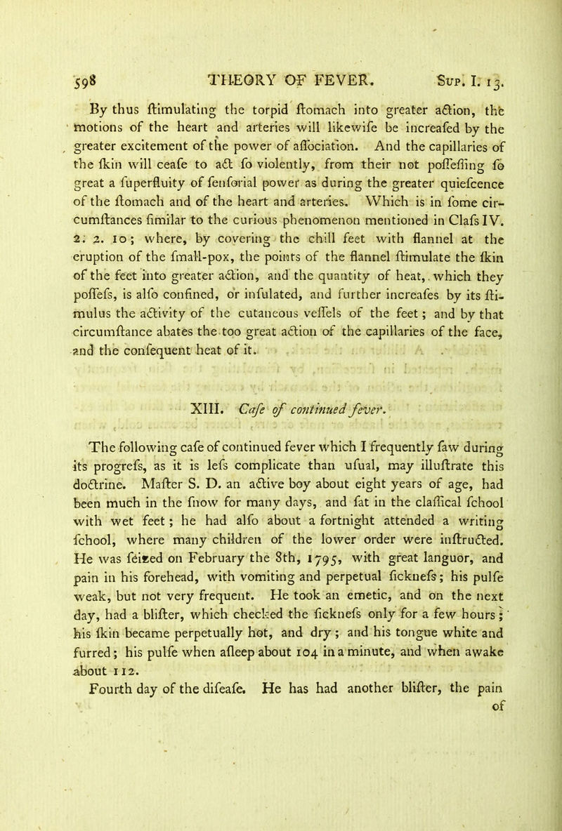 By thus {Emulating the torpid ftomach into greater action, the motions of the heart and arteries will likewife be increafed by the , greater excitement of the power of aflbciation. And the capillaries of the fkin will ceafe to a£t fo violently, from their not poflefling fo great a fuperfluity of fetiforial power as during the greater quiefcence of the ftomach and of the heart and arteries. Which is in fome cir- cumftances fimilar to the curious phenomenon mentioned in ClafsIV. 2. 2. 10; where, by covering the chill feet with flannel at the eruption of the fmaM-pox, the points of the flannel ftimulate the {kin of the feet into greater action, and the quantity of heat,, which they poflefs, is alfo confined, or infulated, and further increafes by its fti- mulus the activity of the cutaneous veflels of the feet; and by that circumftance abates the too great action of the capillaries of the face, and the confequent heat of it. XIII. Cafe of continued fever. The following cafe of continued fever which I frequently faw during its progrefs, as it is lefs complicate than ufual, may illuflrate this doftrine. Mailer S. D. an aftive boy about eight years of age, had been much in the fnow for many days, and fat in the clailical fchool with wet feet: he had alfo about a fortnight attended a writing fchool, where many children of the lower order were inftrufted. He was feieed on February the 8th, 1795, with great languor, and pain in his forehead, with vomiting and perpetual ficknefsr; his pulfe weak, but not very frequent. He took an emetic, and on the next day, had a blifter, which checked the ficknefs only for a few hours; his {kin became perpetually hot, and dry ; and his tongue white and furred; his pulfe when afleep about 104 in a minute, and when awake about 112. Fourth day of the difeafe. He has had another blifter, the pain of
