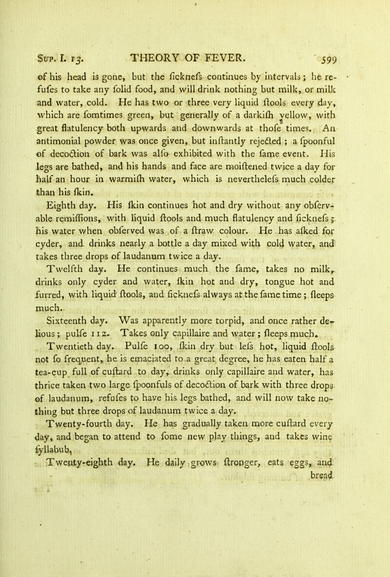 of his head is gone, but the ficknefs continues by intervals; he re- fufes to take any folid food, and will drink nothing but milk, or milk and water, cold. He has two or three very liquid flools every day, which are fomtimes green, but generally of a darkith vellow, with great flatulency both upwards and downwards at thofe times. A11 antimonial powder was once given, but inflantly rejeded ; a fpoonful of decodion of bark was alfo exhibited with the fame event. His legs are bathed, and his hands and face are moiftened twice a day for half an hour in warmifli water, which is neverthelefs much colder than his {kin. Eighth day. His {kin continues hot and dry without any obferv- able remiflions, with liquid {tools and much flatulency and ficknefs ; his water when obferved was of a draw colour. He has alked for cyder, and drinks nearly a bottle a day mixed with cold water, and; takes three drops of laudanum twice a day. Twelfth day. He continues much the fame, takes no milk,- drinks only cyder and water, fkin hot and dry, tongue hot and furred, with liquid {tools, and ficknefs always at the fame time ; fleeps much. Sixteenth day. Was apparently more torpid, and once rather de«» lious pulfe 112. Takes only capillaire and water ; deeps much. Twentieth day. Pulfe 100, fldn dry but let's hot, liquid {tools not fo frequent, he is emaciated to a great degree, he has eaten half a tea-cup full of cuftard to day,, drinks only capillaire and water, has thrice taken two large fpoonfuls of decodion of bark with three drops of laudanum, refufes to have his legs bathed, and will now take no- thing but three drops of laudanum twice a day. Twenty-fourth day. He has gradually taken more cultard every day, and began to attend to fome new play things, and takes wine fyllabub, Twenty-eighth day. He daily grows flronger, eats eggs, and. bread