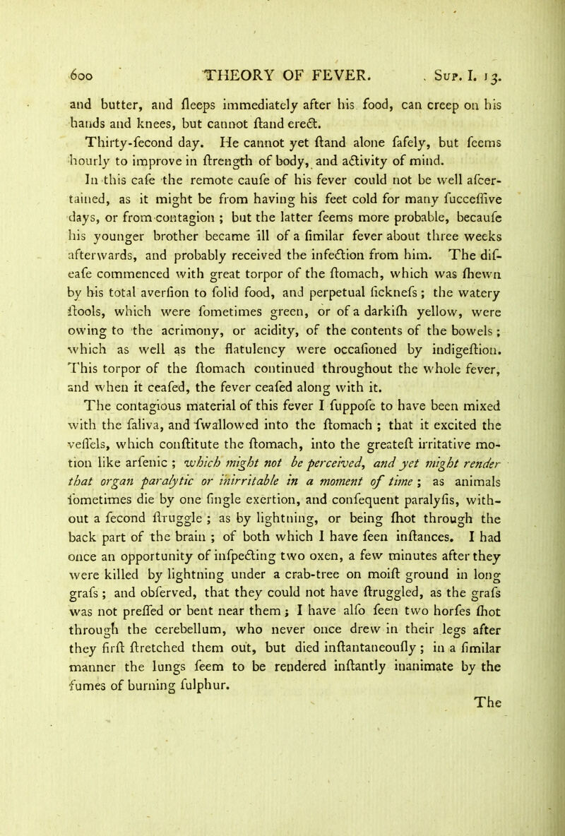 and butter, and deeps immediately after his food, can creep on his hands and knees, but cannot ftand eredt. Thirty-fecond day. He cannot yet Rand alone fafely, but feems hourly to improve in ftrength of body, and activity of mind. In this cafe the remote caufe of his fever could not be well afcer- tained, as it might be from having his feet cold for many fucceffive days, or from contagion ; but the latter feems more probable, becaufe his younger brother became 111 of a fimilar fever about three weeks afterwards, and probably received the infection from him. The dif- eafe commenced with great torpor of the ftomach, which was fhewn by his total averlion to folid food, and perpetual licknefs; the watery itools, which were fometimes green, or of a darkifh yellow, were owing to the acrimony, or acidity, of the contents of the bowels; ■which as well as the flatulency were occafioned by indigeftion. This torpor of the ftomach continued throughout the whole fever, and when it ceafed, the fever ceafed along with it. The contagious material of this fever I fuppofe to have been mixed with the faliva, and fwallowed into the ftomach ; that it excited the veflels, which conftitute the ftomach, into the greateft irritative mo- tion like arlenic ; ’which might not be perceived, and yet might render that organ paralytic or i'nirritable in a moment of time ; as animals fometimes die by one (Ingle exertion, and confequent paralyfis, with- out a fecond ftruggle ; as by lightning, or being fhot through the back part of the brain ; of both which 1 have feen inftances. I had once an opportunity of infpe&ing two oxen, a few minutes after they were killed by lightning under a crab-tree on moift ground in long grafs ; and obferved, that they could not have ftruggled, as the grafs was not preflTed or bent near them; I have alfo feen two horfes (hot through the cerebellum, who never once drew in their legs after they firft ftretched them out, but died inftantaneoufly; in a fimilar manner the lungs feem to be rendered inftantly inanimate by the fumes of burning fulphur. The