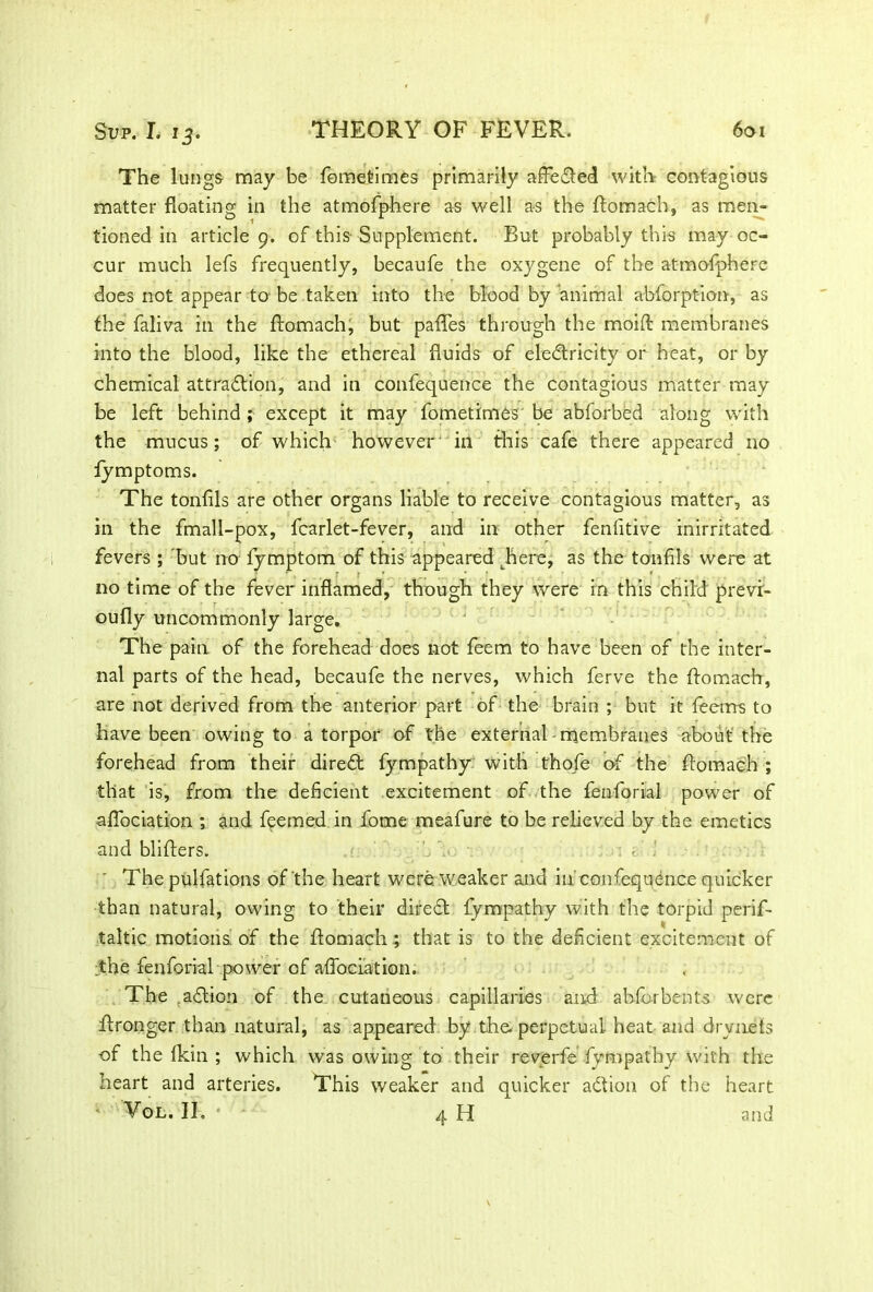 The lungs may be fomefcimes primarily affeCted with contagious matter floating in the atmofphere as well as the ftomach, as men- tioned in article 9. of this- Supplement. But probably this may oc- cur much lefs frequently, becaufe the oxygene of the atmofphere does not appear to be taken into the blood by animal abforpt-ion, as the faliva in the ftomach, but paftes through the moift membranes into the blood, like the ethereal fluids of electricity or heat, or by chemical attraction, and in confequence the contagious matter may be left behind; except it may fometimes be abforbed along with the mucus; of which however in this cafe there appeared no fymptoms. The tonfils are other organs liable to receive contagious matter, as in the fmall-pox, fcarlet-fever, and in other fenfitive inirritated fevers ; but no fymptom of this appeared ^here, as the tonfils were at no time of the fever inflamed, though they were in this child prevr- oufly uncommonly large. The pain of the forehead does not feem to have been of the inter- nal parts of the head, becaufe the nerves, which ferve the ftomach, are not derived from the anterior part of the brain ; but it feems to have been owing to a torpor of the external membranes about the forehead from their direCt fympathy with thofe of the ftomach ; that is, from the deficient excitement of the fenforial power of aflbeiation ; and feemed in fome meafure to be relieved by the emetics and blifters. ; < ' The pulfations of the heart were weaker and in confequence quicker than natural, owing to their direCt fympathy with the torpid perif- taltic motions'of the ftomach ; that is to the deficient excitement of the fenforial power of aflbeiation. The .aCtion of the cutaneous capillaries and abforbents were ftronger than natural, as appeared by the. perpetual, heat and drvnets of the fkin ; which was owing to their reverfe fympathy with the heart and arteries. This weaker and quicker aCtion of the heart Vol. II, * - 4 H and