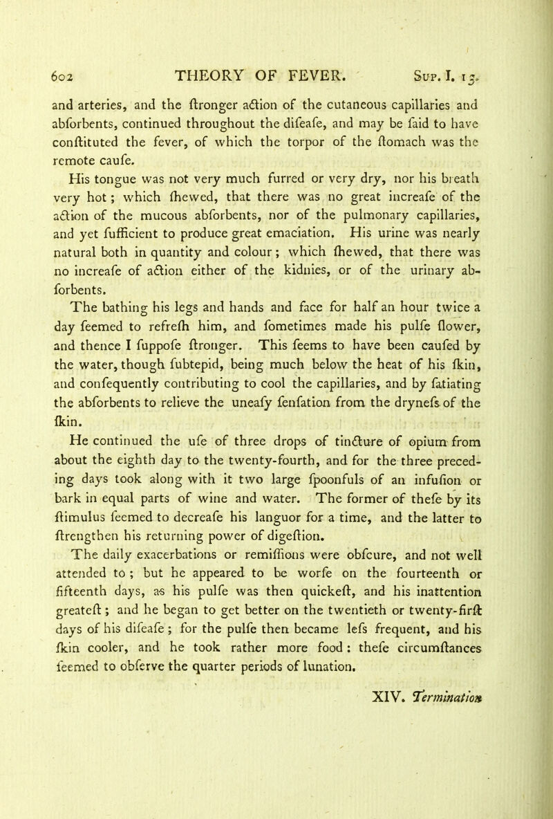 and arteries, and the dronger action of the cutaneous capillaries and abforbents, continued throughout the difeafe, and may be faid to have condituted the fever, of which the torpor of the domach was the remote caufe. His tongue was not very much furred or very dry, nor his breath very hot; which (hewed, that there was no great increafe of the adi-on of the mucous abforbents, nor of the pulmonary capillaries, and yet fufficient to produce great emaciation. His urine was nearly natural both in quantity and colour; which (hewed, that there was no increafe of adion either of the kidnies, or of the urinary ab- forbents. The bathing; his legs and hands and face for half an hour twice a day feemed to refrelh him, and fometimes made his pulfe (lower, and thence I fuppofe dronger. This feems to have been caufed by the water, though fubtepid, being much below the heat of his (kin, and confequently contributing to cool the capillaries, and by fatiating the abforbents to relieve the uneafy fenfation from, the drynefs of the (kin. He continued the ufe of three drops of tindure of opium from about the eighth day to the twenty-fourth, and for the three preced- ing days took along with it two large fpoonfuls of an infudon or bark in equal parts of wine and water. The former of thefe by its (limulus feemed to decreafe his languor for a time, and the latter to ftrengthen his returning power of digedion. The daily exacerbations or remilfions were obfcure, and not well attended to ; but he appeared to be worfe on the fourteenth or fifteenth days, as his pulfe was then quicked, and his inattention greated ; and he began to get better on the twentieth or twenty-fird: days of his difeafe ; for the pulfe then became lefs frequent, and his (kin cooler, and he took rather more food : thefe circumdances feemed to obferve the quarter periods of lunation. XIV. 'Termination.