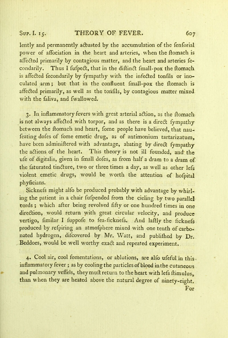 lently and permanently actuated by the accumulation of the fenforial power of aflociation in the heart and arteries, when the ftomach is affected primarily by contagious matter, and the heart and arteries fe- condarily. Thus I fufped, that in the diftind fmall-pox the ftomach is affeded fecondarily by fympathy with the infected tonfils or ino- culated arm; but that in the confluent fmall-pox the ftomach is affeded primarily, as well as the tonfils, by contagious matter mixed with the faliva, and fwallowed. 3. In inflammatory fevers with great arterial adion, as the domach is not always affeded with torpor, and as there is a dired fympathy between the ftomach and heart, fome people have believed, that nau- feating dofes of fome emetic drug, as of antimonium tartarizatum, have been adminidered with advantage, abating by dired fympathy the adions of the heart. This theory is not ill founded, and the ufe of digitalis, given in fmall dofes, as from half a dram to a dram of the laturated tindure, two or three times a day, as well as other lefs violent emetic drugs, would be worth the attention of hofpital phyficians. Sicknefs might alfo be produced probably with advantage by whirl- ing the patient in a chair fufpended from the deling by two parallel cords ; which after being revolved fifty or one hundred times in one diredion, would return with great circular velocity, and produce vertigo, fimilar I fuppofe to fea-ficknefs. And laftly the ficknefs produced by refpiring an atmofphere mixed with one tenth of carbo- nated hydrogen, difcovered by Mr. Watt, and publifhed by Dr» Beddoes, would be well worthy exad and repeated experiment. 4. Cool air, cool fomentations, or ablutions, are alfo ufeful in this- inflammatory fever ; as by cooling the particles of blood in the cutaneous and pulmonary veflels, they muft return to the heart with lefs ftimulus, than when they are heated above the natural degree of ninety-eight. For