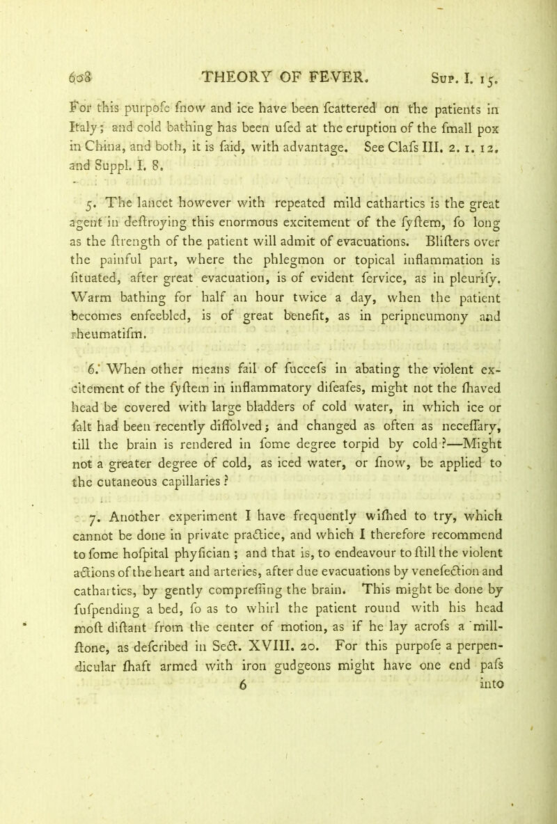 For this purpofe fnovv and ice have been fcattered on the patients in Italy; and cold bathing has been ufed at the eruption of the fmall pox in China, and both, it is faid, with advantage. See Clafs III. 2. 1. 12, and SuppL I. 8. 5. The lancet however with repeated mild cathartics is the great agent in deftroying this enormous excitement of the fyftem, fo long as the drength of the patient will admit of evacuations. Bliders over the painful part, where the phlegmon or topical inflammation is fituated, after great evacuation, is of evident, fervice, as in pleurify. Warm bathing for half an hour twice a day, when the patient becomes enfeebled, is of great benefit, as in peripneumony and F.heumatifm. 6. ' When other means fail of fuccefs in abating the violent ex- citement of the fydem in inflammatory difeafes, might not the fhaved head be covered with large bladders of cold water, in which ice or lalt had been recently diflolved; and changed as often as necefiary, till the brain is rendered in fome degree torpid by cold ?—Might not a greater degree of cold, as iced water, or fnow, be applied to the cutaneous capillaries ? 7. Another experiment I have frequently wifhed to try, which cannot be done in private practice, and which I therefore recommend to fome hofpital phyflcian ; and that is, to endeavour to dill the violent adlions of the heart and arteries, after due evacuations by venefection and cathartics, by gently compreffing the brain. This might be done by fufpending a bed, fo as to whirl the patient round with his head mod diflant from the center of motion, as if he lay acrofs a 'mill- done, as defcribed in Se<d. XVIII. 20. For this purpofe a perpen- dicular fhaft armed with iron gudgeons might have one end pafs 6 into
