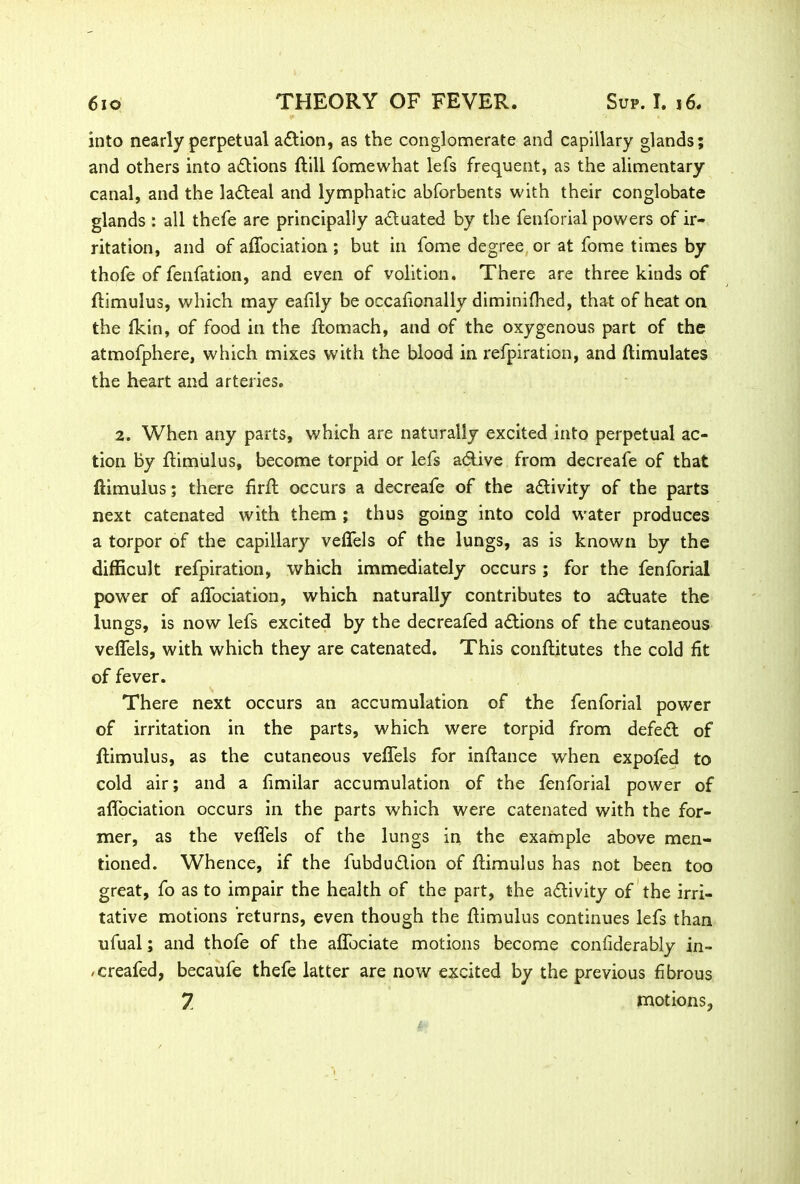 into nearly perpetual a&ion, as the conglomerate and capillary glands; and others into actions ftill fomewhat lefs frequent, as the alimentary canal, and the la&eal and lymphatic abforbents with their conglobate glands : all thefe are principally a&uated by the fenforial powers of ir- ritation, and of affociation ; but in fome degree or at fome times by thofe of fenfation, and even of volition. There are three kinds of ftimulus, which may eafily be occafionally diminifhed, that of heat on the fkin, of food in the ftomach, and of the oxygenous part of the atmofphere, which mixes with the blood in refpiration, and ftimulates the heart and arteries. 2. When any parts, which are naturally excited into perpetual ac- tion By ftimulus, become torpid or lefs a&ive from decreafe of that ftimulus; there firft occurs a decreafe of the activity of the parts next catenated with them ; thus going into cold water produces a torpor of the capillary veffels of the lungs, as is known by the difficult refpiration, which immediately occurs; for the fenforial power of affociation, which naturally contributes to actuate the lungs, is now lefs excited by the decreafed actions of the cutaneous veffels, with which they are catenated. This conftitutes the cold fit of fever. There next occurs an accumulation of the fenforial power of irritation in the parts, which were torpid from defed of ftimulus, as the cutaneous veffels for inftance when expofed to cold air; and a limilar accumulation of the fenforial power of aftociation occurs in the parts which were catenated with the for- mer, as the veffels of the lungs in the example above men- tioned. Whence, if the fubdu&ion of ftimulus has not been too great, fo as to impair the health of the part, the activity of the irri- tative motions returns, even though the ftimulus continues lefs than ufual; and thofe of the affociate motions become confiderably in- /creafed, becaufe thefe latter are now excited by the previous fibrous 7 motions.