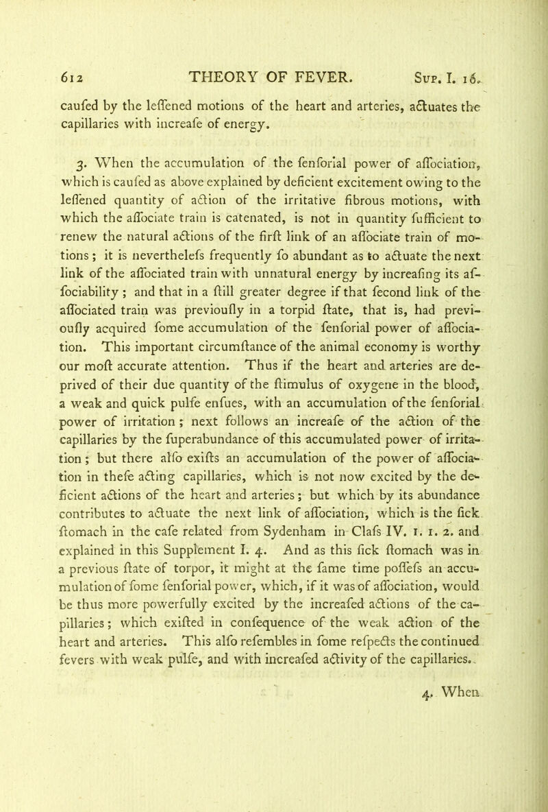 caufed by the leffened motions of the heart and arteries, actuates the capillaries with increafe of energy. 3. When the accumulation of the fenforial power of affociation, which is cauled as above explained by deficient excitement owing to the leffened quantity of adion of the irritative fibrous motions, with which the affociate train is catenated, is not in quantity fufficient to renew the natural actions of the firft link of an aflociate train of mo- tions ; it is neverthelefs frequently fo abundant as to actuate the next link of the affociated train with unnatural energy by increafing its af- fociability ; and that in a ftill greater degree if that fecond link of the affociated train was previoufly in a torpid Rate, that is, had previ- oufly acquired fome accumulation of the fenforial power of affocia- tion. This important circumftance of the animal economy is worthy our raoft accurate attention. Thus if the heart and arteries are de- prived of their due quantity of the ftimulus of oxygene in the blood, a weak and quick pulfe enfues, with an accumulation of the fenforial power of irritation ; next follows an increafe of the action of the capillaries by the fuperabundance of this accumulated power of irrita- tion ; but there alfo exifts an accumulation of the power of affocia*- tion in thefe adding capillaries, which is not now excited by the de*- ficient actions of the heart and arteries; but which by its abundance contributes to adtuate the next link of affociation, which is the fick ftomach in the cafe related from Sydenham in Clafs IV. 1. 1. 2. and explained in this Supplement I. 4. And as this fick ftomach was in a previous ftate of torpor, it might at the fame time poflefs an accu- mulation of fome fenforial power, which, if it was of affociation, would be thus more powerfully excited by the increafed adtions of the ca- pillaries ; which exifted in confequence of the weak adtion of the heart and arteries. This alfo refembles in fome refpeds the continued fevers with weak pulfe, and with increafed adivity of the capillaries. 4, When