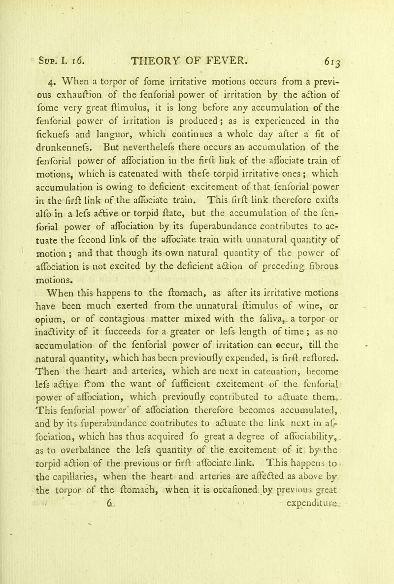 4. When a torpor of fome irritative motions occurs from a previ- ous exhauftion of the fenforial power of irritation by the action of fome very great ftimulus, it is long before any accumulation of the fenforial power of irritation is produced ; as is experienced in the ficknefs and languor, which continues a whole day after a fit of drunkennefs. But neverthelefs there occurs an accumulation of the fenforial power of alfociation in the firffc link of the affociate train of motions, which is catenated with thefe torpid irritative ones; which accumulation is owing to deficient excitement of that fenforial power in the firft link of the affociate train. This fir ft link therefore exifts alfo in a lefs active or torpid ftate, but the accumulation of the fen- forial power of alfociation by its fuperabundance contributes to ac- tuate the fecond link of the affociate train with unnatural quantity of motion ; and that though its own natural quantity of the power of affociation is not excited by the deficient adtion of preceding, fibrous motions. When this happens to the ftomach, as after its irritative motions have been much exerted from the unnatural ftimulus of wine, or opium, or of contagious matter mixed with the faliva, a torpor or inadtivity of it fucceeds for a greater or lefs length of time ; as no accumulation of the fenforial power of irritation can occur, till the natural quantity, which has been previoufly expended, is firft reftored. Then the heart and arteries, which are next in catenation, become lefs adtive Born the want of fufficient excitement of the, fenforial power of alfociation, which previoufly contributed to a&uate therm. This fenforial power of alfociation therefore becomes accumulated, and by its fuperabundance contributes to adtuate the link next in af- fociation, which has thus acquired fo great a degree of aflbciability, . as to overbalance the lefs quantity of the excitement of it by the torpid adtion of the previous or firft alfociate.link. This happens to the capillaries, when the heart and arteries are affedted as above by the torpor of the ftomach, when it is occaiioned by previous great 6. expenditure.