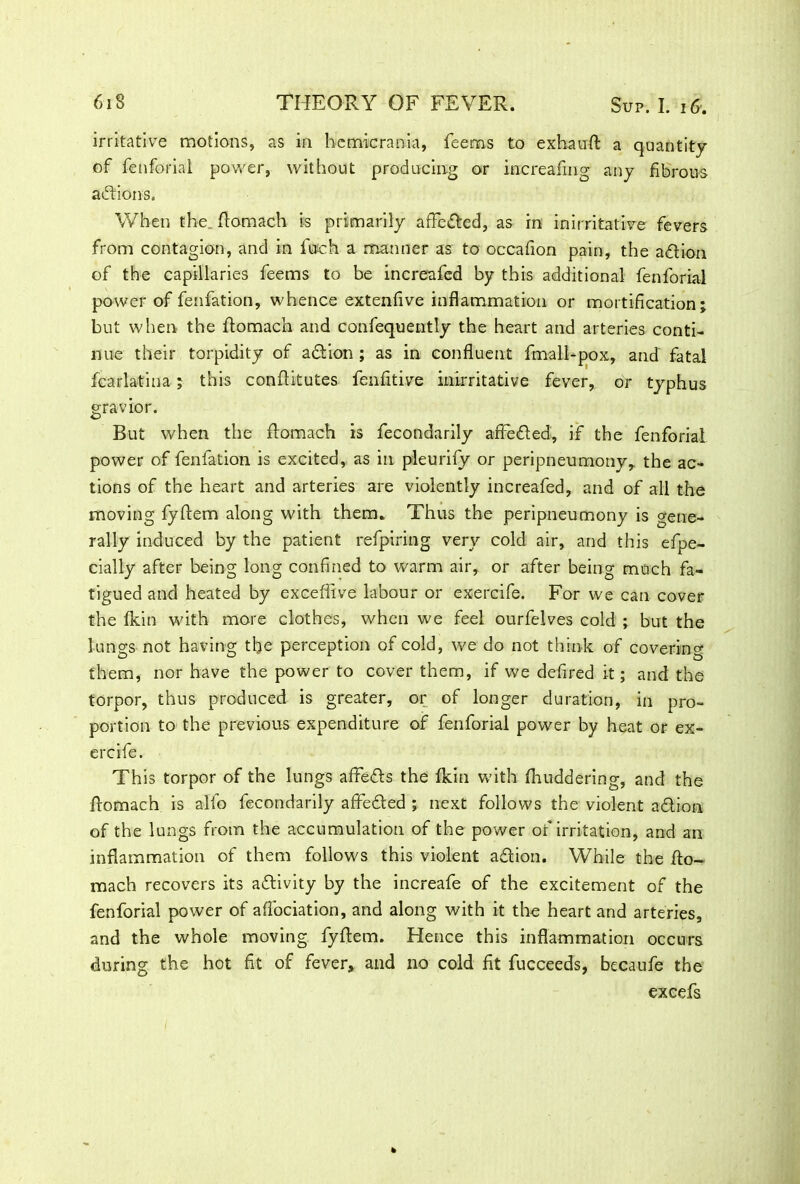 irritative motions, as in hcmicrania, feems to exhauft a quantity of fenforial power, without producing or increafing any fibrous actions. When the ftomach is primarily affe&ed, as in inirritative fevers from contagion, and in finch a manner as to occafion pain, the adion of the capillaries feems to be increafed by this additional fenforial power of fenfation, whence extenfive inflammation or mortification; but when the ftomach and confequently the heart and arteries conti- nue their torpidity of a&ion ; as in confluent fmall-pox, and fatal fcarlatina; this conftitutes fenfitive inirritative fever, or typhus gravior. But when the ftomach is fecondarily affeded, if the fenforial power of fenfation is excited, as in pleurify or peripneumony, the ac- tions of the heart and arteries are violently increafed, and of all the moving fyftem along with them. Thus the peripneumony is gene- rally induced by the patient refpiring very cold air, and this efpe- cially after being long confined to warm air, or after being much fa- tigued and heated by exceflive labour or exercife. For we can cover the (kin with more clothes, when we feel ourfelves cold ; but the lungs not having the perception of cold, we do not think of covering them, nor have the power to cover them, if we defired it; and the torpor, thus produced is greater, or of longer duration, in pro- portion to the previous expenditure of fenforial power by heat or ex- ercife. This torpor of the lungs affie&s the fkin with (huddering, and the ftomach is alfo fecondarily affe&ed ; next follows the violent adlion of the lungs from the accumulation of the power of irritation, and an inflammation of them follows this violent a&ion. While the fto- mach recovers its activity by the increafe of the excitement of the fenforial power of affociation, and along with it the heart and arteries, and the whole moving fyftem. Hence this inflammation occurs during the hot fit of fever, and no cold fit fucceeds, becaufe the excefs