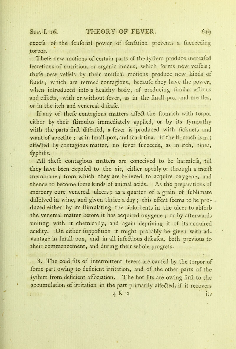 excefs of the fenforial power of fenfation prevents a fucceeding torpor. Thefe new motions of certain parts of the fyftem produce increafed fecretions of nutritious or organic mucus, which forms new veilels ; thefe new veffels by their unufual motions produce new kinds of fluids ; which are termed contagious, becaufe they have the power, when introduced into a healthy body, of producing limilar actions and effects, with or without fever, as in the fmall-pox and meafles, or in the itch and venereal difeafe. If any of thefe contagious matters affect the ftomach with torpor either by their ftimulus immediately applied, or by its fympathy with the parts fir ft difeafed, a fever is produced with ficknefs and want of appetite ; as in fmall-pox, and fcarlatina. If the ftomach is not affedted by contagious matter, no fever fucceeds, as in itch, tinea, fyphilis. All thefe contagious matters are conceived to be harmlefs, till they have been expofed to the air, either openly or through a moift membrane ; from which they are believed to acquire oxygene, and thence to become fome kinds of animal acids. As the preparations of mercury cure venereal ulcers ; as a quarter of a grain of fublimate diflolved in wine, and given thrice a day; this effedl feems to be pro- duced either by its ftimulating the abforbents in the ulcer to abforb the venereal matter before it has acquired oxygene ; or by afterwards uniting with it chemically, and again depriving it of its acquired acidity. On either fuppofition it might probably be given with ad- vantage in fmall-pox, and in all infectious difeafes, both previous to their commencement, and during their whole progrefs. 8. The cold fits of intermittent fevers are caufed by the torpor of fome part owing to deficient irritation, and of the other parts of the fyftem from deficient affociation. The hot fits are owing firft to the accumulation of irritation in the part primarily affeCled, if it recovers 4 K 2 its-