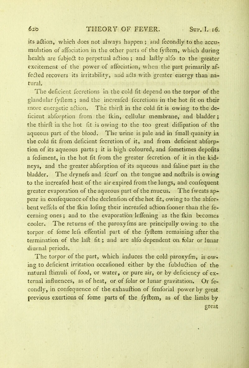 its aftion, which does not always happen ; and fecondly to the accu- mulation of aflbciation in the other parts of the fyftem, which during health are fubjedt to perpetual adlion ; and laflly alfo to the greater excitement of the power of aflbciation, when the part primarily af- fedled recovers its irritability, and adts with greater energy than na- tural. The deficient fecretions in the cold fit depend on the torpor of the glandular fyftem ; and the increafed fecretions in the hot fit on their more energetic adtion. The thirfl in the cold fit is owing; to the de- ficient abforption from the lkin, cellular membrane, and bladder; the thirfl: in the hot fit is owing to the too great diffipation of the aqueous part of the blood. The urine is pale and in fmall quanity in the cold fit from deficient fecretion of it, and from deficient abforp- tion of its aqueous parts ; it is high coloured, and fometimes depolits a fediment, in the hot fit from the greater fecretion of it in the kid- neys, and the greater abforption of its aqueous and faline part in the bladder. The drynefs and fcurf on the tongue and noftrils is owing to the increafed heat of the air expired from the lungs, and confequent greater evaporation of the aqueous part of the mucus. The fweats ap- pear in confequence of the declenfion of the hot fit, owing to the abfor- bent veflels of the lkin lofing their increafed adtion fooner than the fe- cerningones; and to the evaporation leflening as the lkin becomes cooler. The returns of the paroxyfms are principally owing to the torpor of fome lefs eflential part of the fyftem remaining after the termination of the laft fit ; and are alfo dependent on folar or lunar diurnal periods. The torpor of the part, which induces the cold paroxyfm, is ow- ing to deficient irritation occafioned either by the fubdudtion of the natural ftimuli of food, or water, or pure air, or by deficiency of ex- ternal influences, as of heat, or of folar or lunar gravitation. Or fe- condly, in confequence of the exhauftion of fenforial power by great previous exertions of fome parts of the fyftem, as of the limbs by