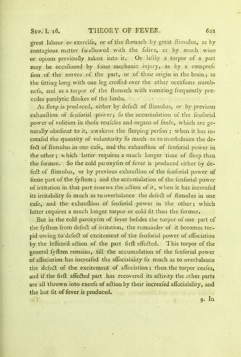 great labour or exercife, or of the domach by great Rim ulus, as by contagious matter fwallowed with the faliva, or by much wine or opium previoufly taken into it. Or laftly a torpor of a part may be occafioned by fome mechanic injury, as by a compref- fion of the nerves of the part, or of their origin in the brain ; as the fitting long with one leg eroded over the other occafions numb- nels, and as a torpor of the domach vvith vomiting frequently pre- cedes paralytic drokes of the limbs. - • As fleep is produced, either by defeat of dimulus, or by previous exhaudion of fenforial power;- fo the accumulation of the fenforial power of volition in thofe mufcles and organs of fenfe, which are ge- nerally obedient to it, awakens the deeping perfon ; 'when it has in- crealed the quantity of voluntarity fo much as to overbalance the de- fed: of dimulus in one cafe, and the exhaudion of fenforial power in the other; which latter requires a much longer time of deep than the former. So the cold paroxyfm of fever is produced either by de- fed of flimulus, or by previous exhaudion of the fenforial power of fome part of the fydem ; and the accumulation of the fenforial power of irritation in that part renews the adion of it, when it has increafed its irritability fo much as to overbalance the defed of dimulus in one cafe, and the exhaudion of fenforial power in the other; which latter requires a much longer torpor or cold fit than the former. But in the cold paroxyfm of fever befides the torpor of one part of the fydem from defed of irritation, the remainder of it becomes tor- pid owing to defed of excitement of the fenforial power of affociation by the lefl'ened adion of the part fird affeded. This torpor of the general fydem remains, till the accumulation of the fenforial power of affociation has increafed the affociability fo much as to overbalance the defed of the excitement of affociation ; then the torpor ceales, and if the fird affeded part has recovered its adivity the other parts are all thrown into excefs of adion by their increafed affociability, and the hot fit of fever is produced. 9. I11