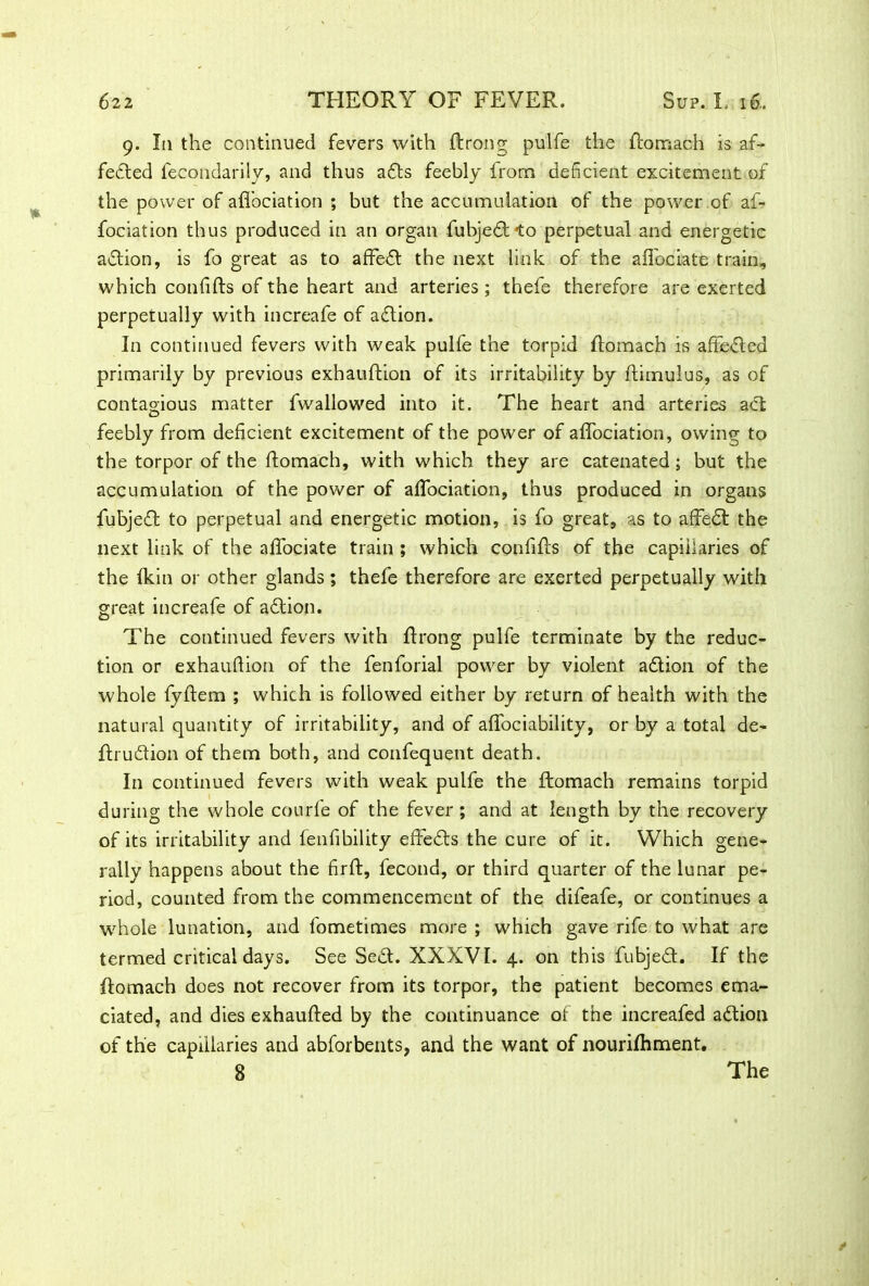 9. I11 the continued fevers with ftrong pulfe the ftomach is af- fedted fecondarily, and thus adts feebly from deficient excitement of the power of aflociation ; but the accumulation of the power of af- fociation thus produced in an organ fubjedt *to perpetual and energetic adtion, is fo great as to aftedt the next link of the aflociate train, which confifts of the heart and arteries ; thefe therefore are exerted perpetually with increafe of adtion. In continued fevers with weak pulfe the torpid ftomach is affected primarily by previous exhauftion of its irritability by ftimulus, as of contagious matter fwallowed into it. The heart and arteries act feebly from deficient excitement of the power of aflociation, owing to the torpor of the ftomach, with which they are catenated; but the accumulation of the power of aflociation, thus produced in organs fubjedt to perpetual and energetic motion, is fo great, as to afledt the next link of the affociate train ; which confifts of the capillaries of the fkin or other glands; thefe therefore are exerted perpetually with great increafe of adtion. The continued fevers with ftrong pulfe terminate by the reduc- tion or exhauftion of the fenforial power by violent adtion of the whole fyftem ; which is followed either by return of health with the natural quantity of irritability, and of aflociability, or by a total de- ftrudtion of them both, and confequent death. In continued fevers with weak pulfe the ftomach remains torpid during the whole courfe of the fever ; and at length by the recovery of its irritability and fenfibility effedts the cure of it. Which gene- rally happens about the firft, fecond, or third quarter of the lunar pe- riod, counted from the commencement of the difeafe, or continues a whole lunation, and fometimes more ; which gave rife to what are termed critical days. See Sedt. XXXVI. 4. on this fubjedt. If the ftomach does not recover from its torpor, the patient becomes ema- ciated, and dies exhaufted by the continuance of the increafed adtion of the capillaries and abforbents, and the want of nourifhment.