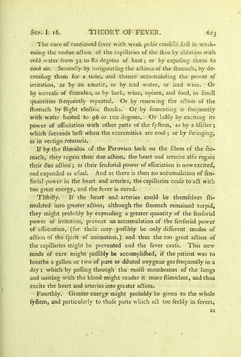 The cure of continued fever with weak puife confifts fir ft in weak- ening the undue adtion of the capillaries of the lkin by ablution with cold water from 32 to 80 degrees of heat ; or by expofmg them to cool air. Secondly- by invigorating the actions of the ftomach, by de- creasing them for a time, and thence accumulating the power of irritation, as by an emetic, or by iced water, or iced wine. Or by increaie of ftimulus, as by bark, wine, opium, and food, in fmall quantities frequently repeated. Or by renewing the adtion of the ftomach by flight eledlric ffiocks. Or by fomenting it frequently with water heated to c)6 or 100 degrees. Or laftly by exciting its power of affociation with other parts of the fyftem, as by a blifter ; which fucceeds beft when the extremities are cool ; or by Swinging, as in vertigo rotatoria. If by the ftimulus of the Peruvian hark on the fibres of the fto- mach, they regain their due adtion, the heart and arteries alfo regain their due adtion ; as their fenforial power of affociation is now excited, and expended as ufual. And as there is then no accumulation of fen- forial power in the heart and arteries, the capillaries ceafe to aft with too great energy, and the fever is cured. Thirdly. If the heart and arteries could be themfelves Sti- mulated into greater adtion, although the ftomach remained torpid, they might probably by expending a greater quantity of the fenforial power of irritation, prevent an accumulation of the fenforial power of affociation, (for thefe may poffibly be only different modes of adtion of the Spirit of animation,) and thus the too great adtion of the capillaries might be prevented and the fever ceafe. This new mode of cure might poffibly be accomplifhed, if the patient was to breathe a gallon or two of pure or diluted oxygene gas frequently in a day ; which by paffing through the moift membranes of the lungs and uniting with the blood might render it more ftimulant, and thus excite the heart and arteries into greater adtion. Fourthly. Greater energy might probably be given to the whole fyftem, and particularly to thofe parts which act too feebly in fevers, as