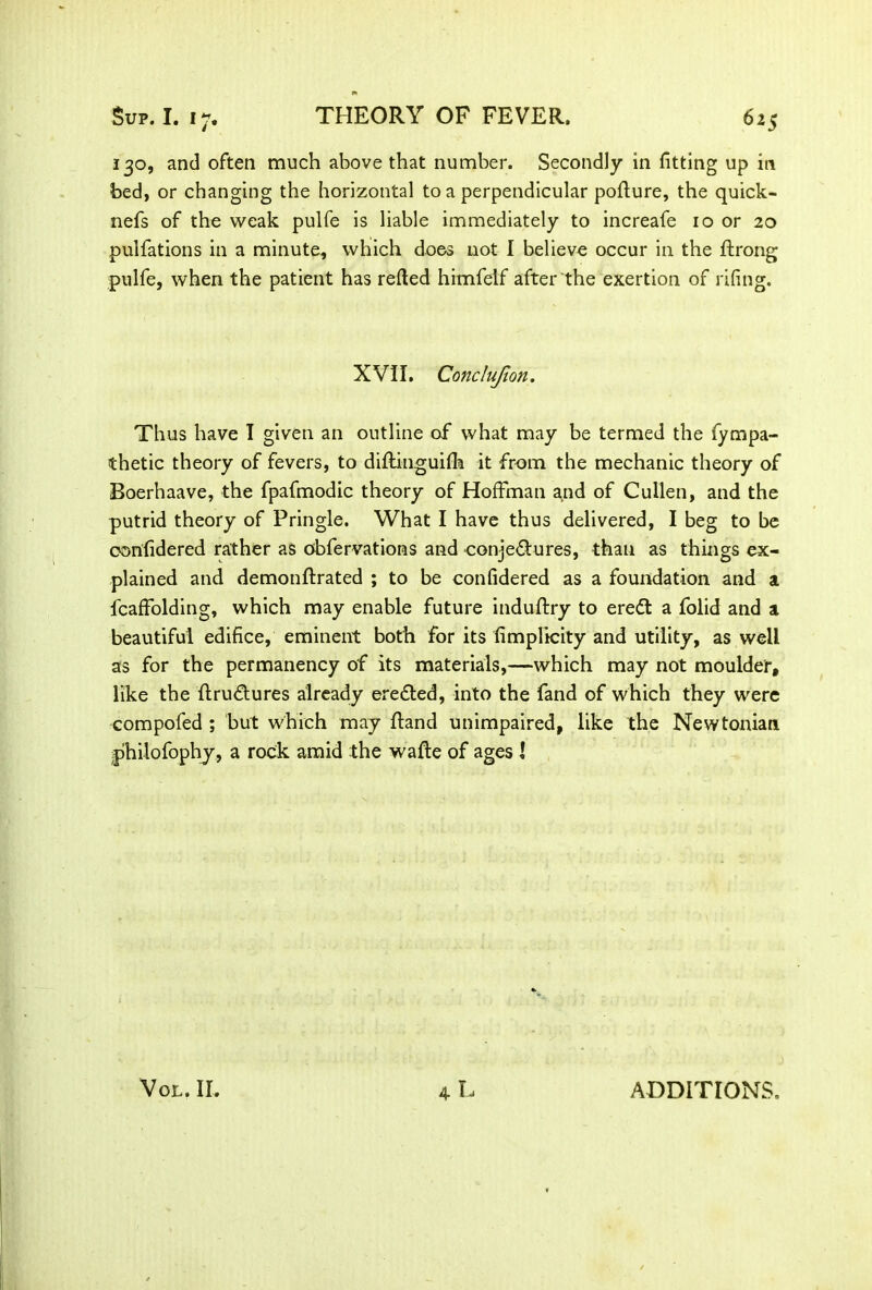 130, and often much above that number. Secondly in fitting up in bed, or changing the horizontal to a perpendicular pofture, the quick- nefs of the weak pulfe is liable immediately to increafe 10 or 20 pulfations in a minute, which does not I believe occur in the ftrong pulfe, when the patient has retted himfelf after the exertion of rifing. XVII. Conclujlon. Thus have I given an outline of what may be termed the fympa- thetic theory of fevers, to diftinguifh it from the mechanic theory of Boerhaave, the fpafmodic theory of Hoffman and of Cullen, and the putrid theory of Pringle. What I have thus delivered, I beg to be confidered rather as obfervations and conjedbures, than as things ex- plained and demonftrated ; to be confidered as a foundation and a fcaffolding, which may enable future induftry to eredt a folid and a beautiful edifice, eminent both for its fimplicity and utility, as well as for the permanency of its materials,—which may not moulder, like the ftrudtures already eredted, into the fand of which they were compofed ; but which may ftand unimpaired, like the Newtonian philofophy, a rock amid the wafte of ages l