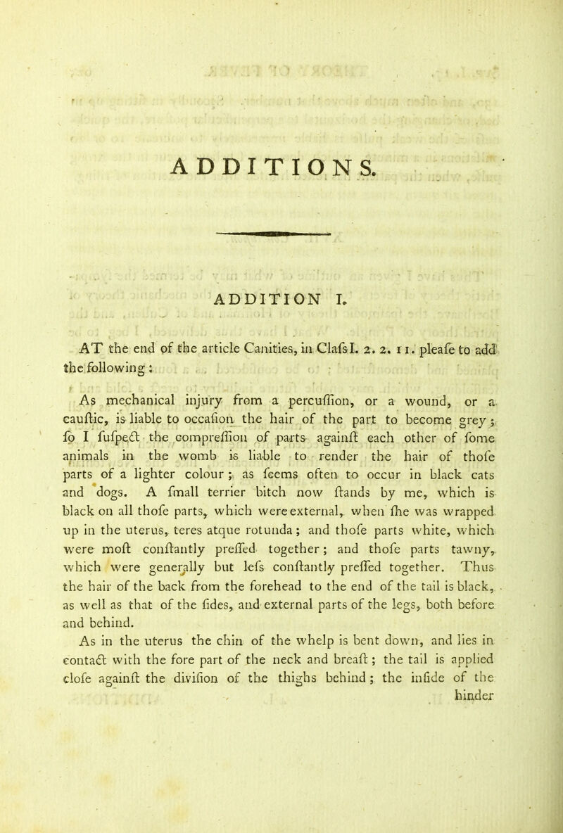 ADDITION I. AT the end of the article Canities, in ClafsI. 2. 2. it. pleafeto add the following: As mechanical injury from a percudion, or a wound, or a cauflic, is liable to occafion the hair of the part to become grey fo I fufpedt the compreffion of parts againft each other of fome animals in the womb is liable to render the hair of thofe parts of a lighter colour ; as feems often to occur in black cats and dogs. A fmall terrier bitch now Hands by me, which is black on all thofe parts,, which were external,, when the was wrapped up in the uterus, teres atque rotunda; and thofe parts white, which were moft conftantly prelfed together; and thofe parts tawny,, which were generally but lefs conftantly preffed together. Thus the hair of the back from the forehead to the end of the tail is black, as well as that of the tides, and external parts of the legs, both before, and behind. As in the uterus the chin of the whelp is bent down, and lies in eontadr with the fore part of the neck and bread ; the tail is applied clofe againft the divifion of the thighs behind ; the in fide of the hinder
