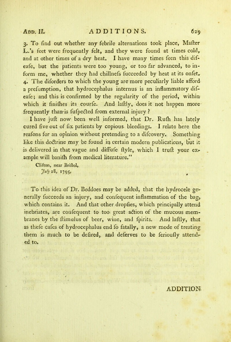 3. To find out whether any febrile alternations took place, Matter L.’s feet were frequently felt, and they were found at times cold, and at other times of a dry heat. I have many times feen this dif- eafe, but the patients were too young, or too far advanced, to in- form me, whether they had chillnefs fucceeded by heat at its onfet. 4. The diforders to which the young are more peculiarly liable afford a prefumption, that hydrocephalus interims is an inflammatory dif- eafe; and this is confirmed by the regularity of the period, within which it finifhes its courfe. And lattly, does it not happen more frequently than-is fufpedted from external injury ? I have juft now been well informed, that Dr. Rufti has lately cured five out of fix patients by copious bleedings. I relate here the reafons for an opinion without pretending to a difcovery. Something like this doctrine may be found in certain modern publications, but it is delivered in that vague and diffufe ftyle, which I truft your exr ample will banifti from medical literature.” Clifton, near Briftol, 7u/y 28> 1795/ To this idea of Dr. Beddoes may be added, that the hydrocele ge» nerally fucceeds an injury, and confequent inflammation of the bag, which contains it. And that other dropfies, which principally attend inebriates, are confequent to too great adtion of the mucous mem- branes by the ftimulus of beer, wine, and fpirits. And lattly, that as thefe cafes of hydrocephalus end fo fatally, a new mode of treating them is much to be defired, and deferves to be ferioufly attends ed to*