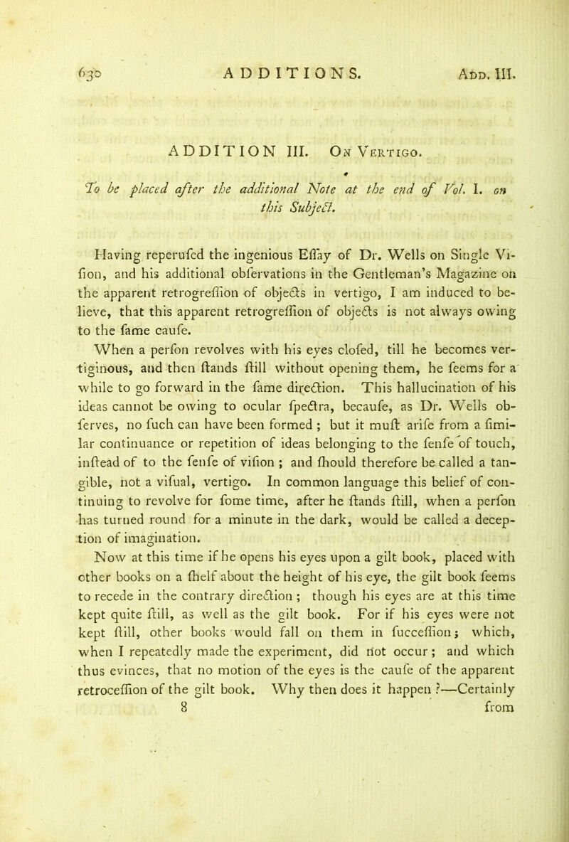 ADDITION III. On Vertigo. cTo be placed after the additional Note at the end of Vol. I. on this Subject. Having reperufed the ingenious Eflay of Dr. Wells on Single Vi- fion, and his additional obfervations in the Gentleman’s Magazine on the apparent retrogreffion of objedts in vertigo, I am induced to be- lieve, that this apparent retrogreffion of objedts is not always owing to the fame caufe. When a perfon revolves with his eyes clofed, till he becomes ver- tiginous, and then Hands Hill without opening them, he feems for a while to go forward in the fame diredtion. This hallucination of his ideas cannot be owing to ocular fpedtra, becaufe, as Dr. Wells ob- lerves, no fuch can have been formed ; but it muH arife from a fimi- lar continuance or repetition of ideas belonging to the fenfe of touch, inHead of to the fenfe of vifion ; and ffiould therefore be called a tan- gible, not a vifual, vertigo. In common language this belief of con- tinuing to revolve for fome time, after he Hands Hill, when a perfon has turned round for a minute in the dark, would be called a decep- tion of imagination. Now at this time if he opens his eyes upon a gilt book, placed with other books on a ffielf about the height of his eye, the gilt book feems to recede in the contrary diredtion ; though his eyes are at this time kept quite Hill, as well as the gilt book. For if his eyes were not kept Hill, other books would fall on them in fucceffion; which, when I repeatedly made the experiment, did dot occur ; and which thus evinces, that no motion of the eyes is the caufe of the apparent retroceffion of the gilt book. Why then does it happen ?—Certainly