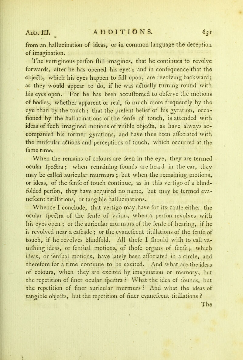 from an hallucination of ideas, or in common language the deception of imagination. The vertiginous perfon ffill imagines, that he continues to revolve forwards, after he has opened his eyes; and in confequence that the objedls, which his eyes happen to fall upon, are revolving backward; as they would appear to do, if he was adlually turning round with his eyes open. For he has been accuftomed to obferve the motions of bodies, whether apparent or real, fo much more frequently by the eye than by the touch ; that the prefent belief of his gyration, occa- honed by the hallucinations of the fenfe of touch, is attended with ideas of fuch imagined motions of vifible objedls, as have always ac- companied his former gyrations, and have thus been affociated with the mufcular adtions and perceptions of touch, which occurred at the fame time. When the remains of colours are feen in the eye, they are termed ocular fpedlra ; when remaining founds are heard in the ear, they may be called auricular murmurs ; but when the remaining motions, or ideas, of the fenfe of touch continue, as in this vertigo of a blind- folded perfon, they have acquired no name, but may be termed eva- nefcent titillations, or tangible hallucinations. Whence I conclude, that vertigo may have for its caufe either the ocular fpedlra of the fenfe of vilion, when a perfon revolves with his eyes open ; or the auricular murmurs of the fenfe of hearing, if he is revolved near a cafcade ; or the evanefcent titillations of the fenfe of touch, if he revolves blindfold. All thefe I fhould wifh to call va- niflfing ideas, or fenfual motions, of thofe organs of fenfe > which ideas, or fenfual motions, have lately been aifociated in a circle, and therefore for a time continue to be excited. And what are the ideas of colours, when they are excited by imagination or memory, but the repetition of finer ocular fpedlra r What the idea of founds, but the repetition of finer auricular murmurs ? And what the ideas of tangible objedls, but the repetition of finer evanefcent titillations ? The