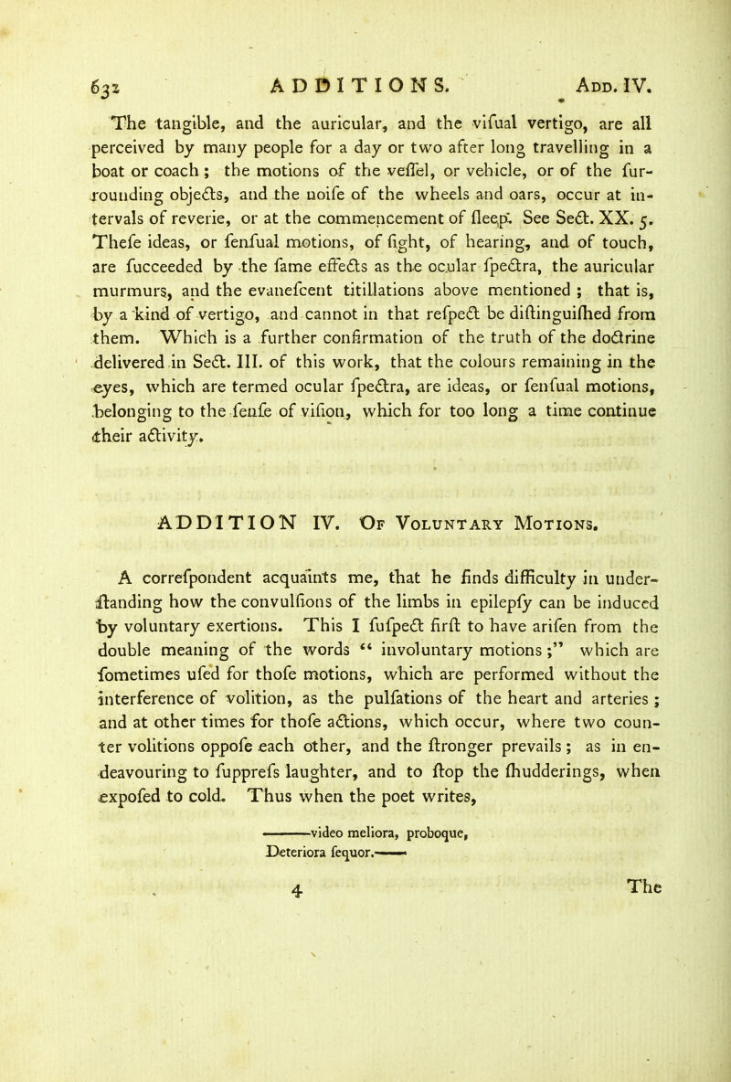 The tangible, and the auricular, and the vifual vertigo, are all perceived by many people for a day or two after long travelling in a boat or coach ; the motions of the veflel, or vehicle, or of the fur- rounding objects, and the noife of the wheels and oars, occur at in- tervals of reverie, or at the commencement of deep; See Sed. XX. 5. Thefe ideas, or fenfual motions, of light, of hearing, and of touch, are fucceeded by the fame effects as the ocular fpedra, the auricular murmurs, and the evanefcent titillations above mentioned ; that is, by a “kind of vertigo, and cannot in that refped be diflinguifhed from them. Which is a further confirmation of the truth of the dodrine delivered in Sed. III. of this work, that the colours remaining in the eyes, which are termed ocular fpedra, are ideas, or fenfual motions, belonging to the fenfe of vifion, which for too long a time continue dheir adivity. ADDITION IV. Of Voluntary Motions. A correfpondent acquaints me, that he finds difficulty in under- •Handing how the convulfions of the limbs in epilepfy can be induced by voluntary exertions. This I fufped firft to have arifen from the double meaning of the words “ involuntary motions which are fometimes ufed for thofe motions, which are performed without the interference of volition, as the pulfations of the heart and arteries ; and at other times for thofe adions, which occur, where two coun- ter volitions oppofe .each other, and the flronger prevails ; as in en- deavouring to fupprefs laughter, and to flop the fhudderings, when cxpofed to cold. Thus when the poet writes, - -—video meliora, proboque, Deteriora fequor.-—■— 4