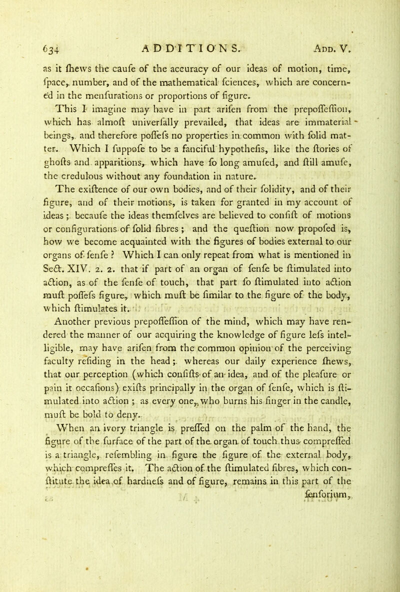 as it fhews the caufe of the accuracy of our ideas of motion, time, (pace, number, and of the mathematical faiences, which are concern- ed in the menfurations or proportions of figure. This I imagine may have in part arifen from the prepofiTefiion, which has almod univerfally prevailed, that ideas are immaterial* beings, and therefore pofiefs no properties in common with folid mat- ter. Which I fuppofe to be a fanciful hypothefis, like the dories of ghods- and apparitions, which have fo long amufed, and dill amufe, the credulous without any foundation in nature* The exidence of our own bodies, and of their folidity, and of their figure, and of their motions, is taken for granted in my account of ideasbecaufe the ideas themfelves are believed to confid of motions or configurations of folid fibres ; and the quedion now propofed is, how we become acquainted with the figures of bodies external to our organs offenfe ? Which I can only repeat from what is mentioned in Sedt. XIV. 2. 2. that if part of an organ of fenfe be dimulated into adtion, as of the fenfe of touch, that part fo dimulated into adtion mud poffefs figure, which mud be fimilar to the figure of the body, which dimulates it. Another previous prepodeflion of the mind, which may have ren^* dered the manner of our acquiring the knowledge of figure lefs intel- ligible, may have arifen from the common opinion'of the perceiving faculty refiding in the headwhereas our daily experience fhews, that our perception (which confids-of air idea, and of the pleafure or pain it oecafions) exids principally in the organ of fenfe, which is di- mulated into adtion ; as every one,, who burns his finger in the candle, mud be bold to deny.. When an ivory triangle is preded on the palm of the hand, the figure of the furface of the part of the, organ of touch, thus-compreded is a. triangle, refembling. in. figure the figure of. the external body, which compredes it. The adtion of the dimulated fibres, which con- ditute the idea of hardnefs and of figure, remains in this part of the fonfopum,,