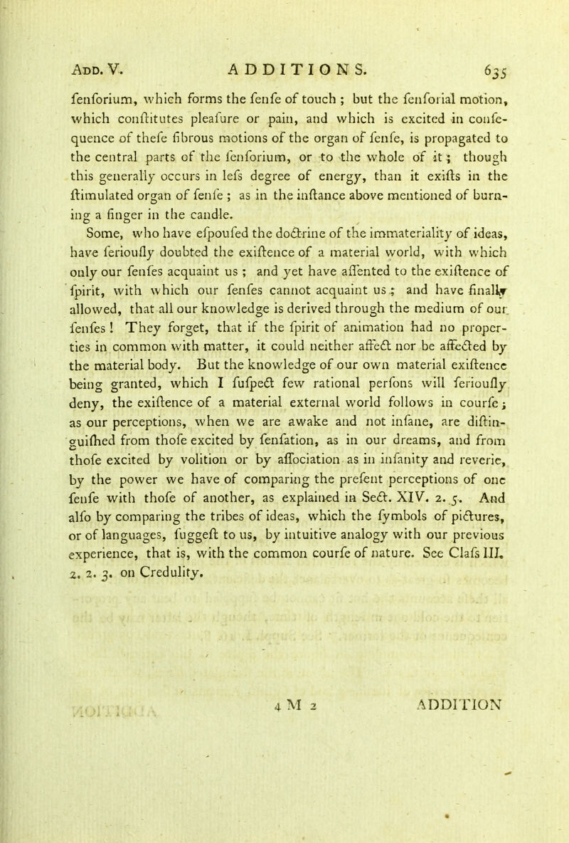 fenforium, which forms the fenfe of touch ; but the fenforial motion, which conftitutes pleal'ure or pain, and which is excited in confe- quence of thefe fibrous motions of the organ of fenfe, is propagated to the central parts of the fenforium, or to the whole of it; though this generally occurs in lefs degree of energy, than it exifts in the Simulated organ of fenfe ; as in the inftance above mentioned of burn- ing a finger in the candle. Some, who have efpoufed the doctrine of the immateriality of ideas, have ferioully doubted the exiftence of a material world, with which only our fenfes acquaint us ; and yet have afiented to the exigence of fpirit, with which our fenfes cannot acquaint us.; and have finally allowed, that all our knowledge is derived through the medium of our fenfes! They forget, that if the fpirit of animation had no proper- ties in common with matter, it could neither affefl nor be affe&ed by the material body. But the knowledge of our own material exiftence being granted, which I fufpedt few rational perfons will ferioufiy deny, the exiftence of a material external world follows in courfe; as our perceptions, when we are awake and not infane, are diftin- guifhed from thofe excited by fenfation, as in our dreams, and from thofe excited by volition or by affociation as in infanity and reverie, by the power we have of comparing the prefent perceptions of one fenfe with thofe of another, as explained in Se&. XIV. 2. 5. And alfo by comparing the tribes of ideas, which the fymbols of pi&ures, or of languages, fuggeft to us, by intuitive analogy with our previous experience, that is, with the common courfe of nature. See Clafs III, 2. 2. 3. on Credulity.