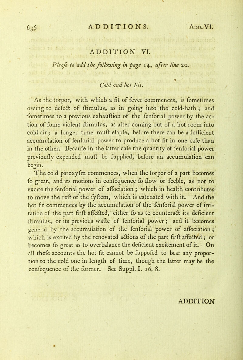 ADDITION VI. Pteafe to add the following in page 14, after line 20. t Cold and hot Fit. As the torpor, with which a fit of fever commences, is fometimes owing to defeat of ftimulus, as in going into the cold-bath ; and fometimes to a previous exhauflion of the fenforial power by the ac- tion of fome violent ftimulus, as after coming out of a hot room into cold air 5 a longer time muft elapfe, before there can be a fufficient accumulation of fenforial power to produce a hot fit in one cafe than in the other. Becaufe in the latter cafe the quantity of fenforial power previoufly expended muft be fupplied, before an accumulation can begin. The cold paroxyfm commences, when the torpor of a part becomes fo great, and its motions in confequence fo flow or feeble, as not to excite the fenforial power of aflociation ; which in health contributes to move the reft of the fyftem, which is catenated with it. And the hot fit commences by the accumulation of the fenforial power of irri- tation of the part firft affedled, either fo as to counteract its deficient ftimulus, or its previous wafte of fenforial power; and it becomes general by the accumulation of the fenforial power of aflociation ; which is excited by the renovated actions of the part firft affeCted ; or becomes fo great as to overbalance the deficient excitement of it. On all thefe accounts the hot fit cannot be fuppofed to bear any propor- tion to the cold one in length of time, though the latter may be the confequence of the former. See Suppl. I. 16. 8.