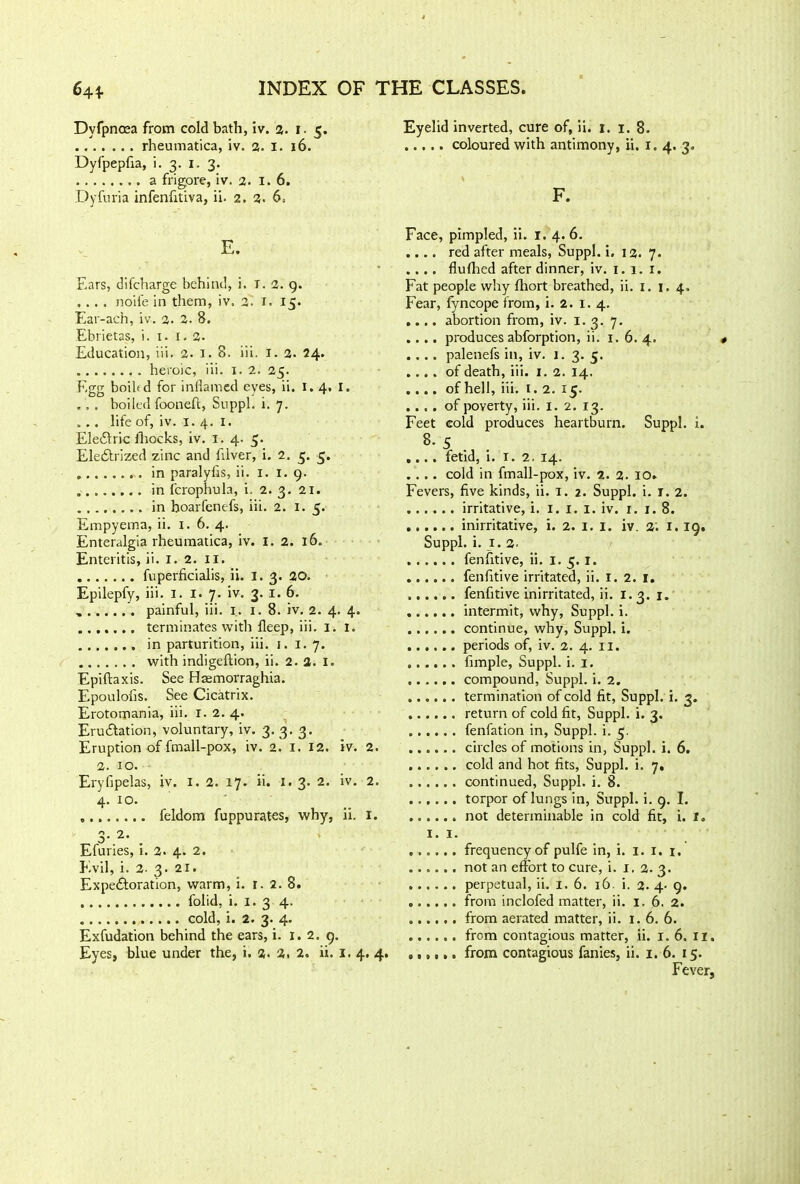 Dyfpnosa from cold bath, iv. 2. i. 5. rheumatica, iv. 2. I. 16. Dyfpepfia, i. 3. 1. 3. a frigore, iv. 2. 1.6. Dyfuria infenfitiva, ii. 2. 2. 6. E. Ears, difcharge behind, i. r. 2. 9. .... noife in them, iv. 2. T. 15. Ear-ach, iv. 2. 2. 8. Ebrietas, i. 1. 1.2. Education, iii. 2. I. 8. iii. I. 2. 24. heroic, iii. x. 2. 25. Egg boibd for inflamed eyes, ii. 1.4. I. ... boiled fooneft, Snppl. i. 7. . .. life of, iv. 1.4. 1. Ele£iric fhocks, iv. 1. 4. 5. Ele£trized zinc and filver, i. 2. 5. 5. in paralyfls, ii. 1. 1.9. in fcrophula, i. 2. 3. 21. ........ in boarfenefs, iii. 2. 1.5. Empyema, ii. 1. 6. 4. Enteralgia rheumatica, iv. I. 2. 16. Enteritis, ii. 1. 2. 11. fuperficialis, ii. I. 3. 20. Epilepfy, iii. I. I. 7. iv. 3. 1. 6. painful, iii. I. 1. 8. iv. 2. 4. 4. terminates with fieep, iii. 1. 1. in parturition, iii. 1. 1. 7. with indigeftion, ii. 2. 2. I. Epiftaxis. See Haemorraghia. Epoulolis. See Cicatrix. Erotomania, iii. X. 2. 4. Eradiation, voluntary, iv. 3. 3. 3. Eruption of fmall-pox, iv. 2. I. 12. iv. 2. 2. IO. Eryfipelas, iv. I. 2. 17. ii. 1.3. 2. iv. 2. 4. 10. feldom fuppurates, why, ii. 1. 0 “2. O' z . Efuries, 1. 2. 4. 2. Evil, i. 2- 3. 21. Expectoration, warm, i. r. 2. 8. folid, i. 1. 3 4. cold, i. 2. 3. 4. Exfudation behind the ears, i. 1.2. 9. Eyelid inverted, cure of, ii. 1. 1. 8. ..... coloured with antimony, ii. 1. 4. 3. F. Face, pimpled, ii. 1. 4. 6. .... red after meals, Suppl. i. 12. 7. .... fluffed after dinner, iv. 1. 1. 1. Fat people why flxort breathed, ii. 1. 1. 4. Fear, fyncope from, i. 2. x. 4. .... abortion from, iv. 1.3. 7. .... produces abforption, ii. 1. 6. 4. .... palenefs in, iv. 1. 3. 5. .... of death, iii. 1. 2. 14. .... of hell, iii. 1.2. 15. .... of poverty, iii. 1. 2. 13. Feet cold produces heartburn. Suppl. i. 8- 5 .... fetid, i. I. 2. 14. .... cold in fmall-pox, iv. 2. 2. 10. Fevers, five kinds, ii. 1. 2. Suppl. i. 1. 2. irritative, i. 1. 1. 1. iv. x. 1.8. inirritative, i. 2. 1. 1. iv. 2'. 1. 19. Suppl. i. 1. 2. fenfitive, ii. 1. 5. 1. fenfitive irritated, ii. 1. 2. 1. fenfitive inirritated, ii. 1.3. 1. intermit, why, Suppl. i. continue, why, Suppl. i. periods of, iv. 2. 4. II. fimple, Suppl. i. 1. compound, Suppl. i. 2. termination of cold fit, Suppl. i. 3. return of cold fit, Suppl. i. 3. fenfation in, Suppl. i. 5. circles of motions in, Suppl. i. 6. cold and hot fits, Suppl. i. 7. continued, Suppl. i. 8. torpor of lungs in, Suppl. i. 9. I. not determinable in cold fit, i. 1. 1. 1. frequency of pulfe in, i. 1. 1. 1. not an effort to cure, i. j. 2. 3. perpetual, ii. I. 6. 16. i. 2. 4- 9. from inclofed matter, ii. 1.6. 2. from aerated matter, ii. 1. 6. 6. from contagious matter, ii. 1. 6. ir. Fever,