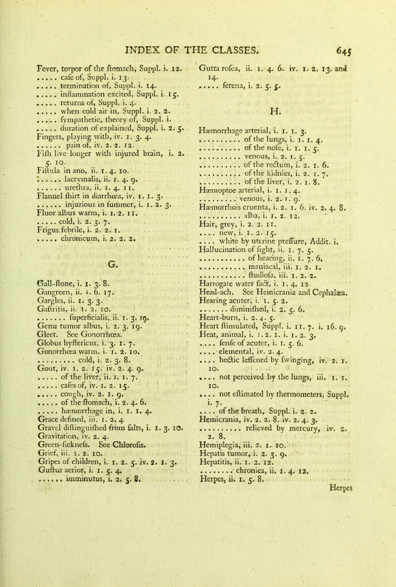 Fever, torpor of the ftomach, Suppl. i. 12. cafe of, Suppl. i. 13. termination of, Suppl. i. 14. inflammation excited, Suppl. i. 15. returns of, Suppl. i. 4. when cold air in, Suppl. i. 2. 2. fympathetic, theory of, Suppl. i. duration of explained, Suppl. i. 2. 5* Fingers, playing with, iv. 1. 3. 4. pain of, iv. 2. 2. 12. Filh live longer with injured brain, i. 2. .5- IO; Fiftula in ano, ii. 1. 4. 10. , lacrvmalis, ii. 1. 4. 9. urethra, ii. 1.4. 11. Flannel fhirt in diarrhoea, iv. 1. I. 3. injurious in fummer, i. 1.2. 3. Fluor albus warm, i. 1. 2. 11. cold, i. 2. 3. 7. Frigus febrile, i. 2. 2. 1. chronicum, i. 2. 2. 2. G. Gall-ftone, i. 1. 3. 8. Gangreen, ii. x. 6. 17. Gargles, ii. I. 3. 3. Gaflritis, ii. 1. 2. 10. fuperficialis, ii. 1. 3. 19. Genu tumor albus, i. 2. 3. 19. Gleet. See Gonorrhoea. Globus hyftericus, i. 3. 1. 7. Gonorrhoea warm, i. x. 2. 10. cold, i. 2. 3. 8. Gout, iv. 1. 2. 15. iv. 2. 4. 9. of the liver, ii. 1. 1. 7. cafes of, iv. 1. 2. 15. cough, iv. 2. 1. 9. of the ftomach, i. 2. 4. 6. haemorrhage in, i. I. I. 4. Grace defined, iii. 1. 2. 4. Gravel diftinguifhed from falts, i. 1.3. IO. Gravitation, iv. 2. 4. Green-ficknefs. See Chlorofis. Grief, iii. 1. 2. IO. Gripes of children, i. 1. 2. 5. iv. 2. I. 3. Guftus acrior, i. 1.5. 4. imminutus, i. 2. 5. 8. Gutta rofea, ii. 1. 4. 6. iv. 1. 2, 13. and 14. ..... ferena, i. 2. 5. 5. H. Haemorrhage arterial, i. 1. 1. 3. .. of the lungs, i. 1. 1.4. of the nofe, i. 1. 1.3. venous, i. 2. 1. 5. of the redtum, i. 2. 1. 6. of the kidnies, i. 2. 1. 7. of the liver, i. 2. 1. 8. Hasmoptoe arterial, i. 1. 1.4. venous, i. 2. 1. 9. Haemorrhois cruenta, i. 2. 1. 6. iv. 2. 4. 8. alba, i. x. 2. 12. Hair, grey, i. 2. 2. x 1. .... new, i. 1.2. 15. . ... white by uterine preflure, Addit. i. Hallucination of fight, ii. 1. 7. 3. of hearing, ii. 1. 7. 6. maniacal, iii. 1. 2. 1. fludiofa, iii. x. 2. 2. Harrogate water fact, i. 1. 4. 12 Head-ach. See Hemicrania and Cephalasa. Hearing acuter, i. 1. 5. 2. diminifhed, i. 2. 5. 6. Heart-burn, i. 2. 4. 5. Heart ftimulated, Suppl. i. 11. 7. i, 16. 9. Heat, animal, i. 1.2. 1. i. 1. 2. 3. .... fenfe of acuter, i. 1. 3. 6. .... elemental, iv. 2. 4. .... hedtic leffened by fwinging, iv. 2. 1. 10. .... not perceived by the lungs, iii. 1. i. IO. .... not eftimated by thermometers, Suppl. 1. 7. .... of the breath, Suppl. i. a. 2. Hemicrania, iv. 2. 2. 8. iv. 2. 4. 3. relieved by mercury, iv. s. 2. 8. Hemiplegia, iii. 2. 1. 10. Hepatis tumor, i. 2. 3. 9. Hepatitis, ii. 1. 2. 12. chronica, ii. 1.4. 12. Herpes, ii. 1. 5. 8. Herpes