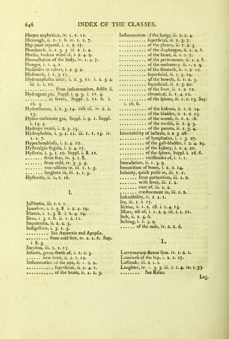 Herpes nephritica, iv. i. 2. 11. Hiccough, ii. I. I. 6. iv. 1. 1. 7. Hip-joint injured, i. 2. 2. 17. Hoarfenefs, ii. 1.3-5 hi 2 I. 4. Horfes, broken wind of, i. 2. 4. 9. Humedfation of the body, iv. 1.4. 7. Hunger, i. 2. 4. 2. Hydatides in calves, i. 2. 5. 2- Hydrocele, i. 2. 3. 11. Hydrocephalus inter, i. 2. 3. 12. i. 2. 5- 4. iii. 2. 1. 10. from inflammation, Addit, ii. Hydrogene gas, Suppl. i. 9. 3. i. ii. 4. in fevers, Suppl. i. lx. 6. i. 16. 9. Hydrothorax, i. 2. 3. 14. cafe of, iv. 2. 2. 13. Hydro-carbonate gas, Suppl. i. 9. 1. Suppl. >• *5- 3- Hydrops ovarii, i. 2- 3. 15. Hydrophobia, i. 3. 1. 11. iii. I. 1. 15. iv. 1. 2. 7. Hypochondriacs, i. 2. 4. 10. Hyfteralgia frigida, i. 2. 4. 17. Hyfleria, i. 3. 1. 10. Suppl. i. 8. ir. from fear, iv. 3. 18. from cold, iv. 3 3. 3. convulfions in, iii. 1. 1. 3. laughter in, iii. 1. 1. 5. Hyfteritis, ii. 1. 2. 16. I. Ja£litatio, iii. I. I. 1. Jaundice, i. 1. 3. 8 i. 2. 4. 19. Idterus, i. 1, 3. 8. i. 2. 4. 19. Ileus, i. 3. I. 6. ii. I. 2. 11. Impotentia, ii. 2. 2. 3. Indigeftion, i. 3. 1. 3. See Anorexia and Apepfia. • from cold feet, iv. 2. 1.6. Sup. i 8. S. Incubus, iii. 2. 1. 13. Infants, green ftools of, i. I. 2. 5. new born, ii. 1. 1. 12. Inflammation of the eye, ii. 1. 2. 2. • fuprrflcial, ii. 1. 4. 1. of the brain, ii. j. 2. 3. Inflammation : f the lungs, ii. 1. 2. 4, fuperficial, ii. 1. 3. 7. of the pleura, ii. 1.2-5- . . . of the diaphragm, ii. 1. 2. 6. of the heart, ii. 1. 2. 7. of the peritoneum, ii. 1. 2. 8. of the mefentery- ii. 1.2.9. of the ftomach, ii. r. 2 10. fuperficial, ii. 1. 3. 19. ©f the bowels, ii. 1. 2. 3. fuperficial, ii. 1.3. 20. of the liver, ii. 1. 2 12. chronical, ii. 1. 4. 12. of the fpleen, ii. 1. 2. 13. Sup. i. 16. 6. of the kidnies, ii. 1.2 14. of the bladder, ii. 1. 2. 15. of the womb, ii. 1.2. 16. of the tonfils, ii. I. 3. 3. of the parotis, ii. 1. 3. 4. Inirritability of la£teals, iv 2 3. 26. of lymphatics, i. 2 3 27. of the gall-bladder, i. 2. 4. 19. of the kidney, i. 2. 4. 20. of the fpleen, Suppl. i. 16. 6. viciflitudes of, i. 1.1. Inoculation, ii. 1. 3. 9. Innutrition of bones, j. 2. 2. 14. Infanity, quick pulfe in, iii. 1. 1. from parturition, iii. 1. 2. with fever, iii. 1. 2. cure of, iii. 1. 2. confinement in, iii. r. 2. Infenfibility, ii. 2. 1. 1. Ira, iii. J. 2. 17. Ifchias, ii. 1. 2. 18. i. 2.4. 15. Iflfues, ufe of, i. 1.2. 9. iii. 1.1. II. Itch, ii. I. 5. 6. Itching, i. 1.5. 9. of the nofe, iv. 2. 2. 6. L. Lacrymarum fluxus fym. iv. 1. 2. J. Lamenefs of the hip, i. 2. 2. 17. Laffitude, iii. 2 I. I. Laughter, iv. 2. 3. 3. iii. I. I, 4. iv. I. 33- See Rifus. Leg,