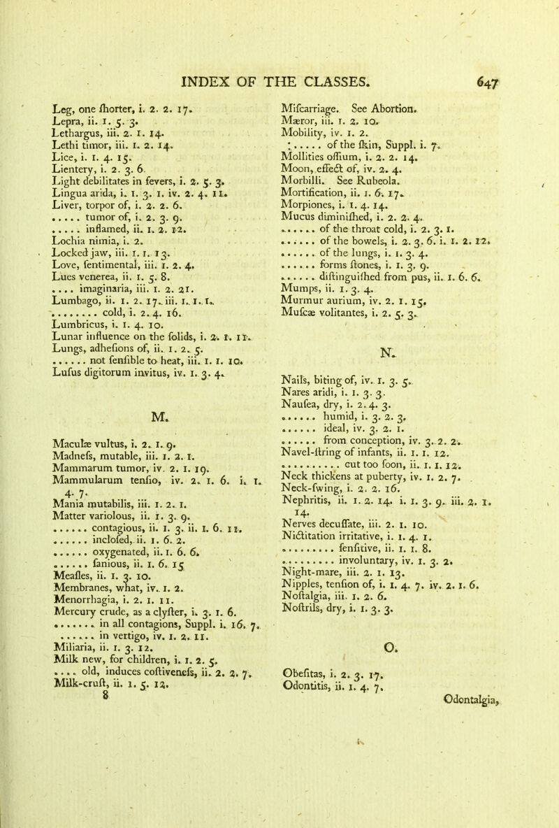Leg, one fhorter, i. 2. 2. 17. Lepra, ii. 1. 5. 3. Lethargus, iii. 2. 1. 14. Lethi timor, iii. I. 2. 14. Lice, i. I. 4. 15. Lientery, i. 2. 3. 6. Light debilitates in fevers, i. 2. 5. 3* Lingua arida, i. I. 3. 1. iv. 2. 4. II. Liver, torpor of, i. 2- 2. 6. , . ... tumor of, i. 2. 3. 9. inflamed, ii. 1. 2. 12. Lochia nimia, i. 2. Locked jaw, iii. 1. r. 13. Love, fentimental, iii. 1. 2. 4. Lues venerea, ii. 1. 3. 8. .... imaginaria, iii. 1. 2. 21. Lumbago, ii. I. 2. 17.. iii. I,. l.,I. cold, i. 2. 4. 16. Lumbricus, i. 1. 4. 10. Lunar influence on the folids, i. 2‘. X. II. Lungs, adhefions of, ii. 1. 2.. 5. not fenlible to heat, iii. 1. 1. 10. Lufus digitorum invitus, iv. 1. 3. 4. M. Maculae vultus, i. 2. 1. 9. Madnefs, mutable, iii. 1. 2. 1. Mammarum tumor, iv. 2. 1. 19. Mammularum tenfio, iv. 2. 1. 6. i, T. % 4-.7- Mania mutabilis, iii. 1. 2. 1. Matter variolous, ii. x. 3. 9. ...... contagious, ii. 1. 3. ii. 1. 6. 11. inclofed, ii. 1. 6. 2. oxygenated, ii. x. 6. 6* ...... fanious, ii. 1. 6. 15 Meafles, ii. 1. 3. 10. Membranes, what, iv.. 1. 2. Menorrhagia, i. 2. 1. xi. Mercury crude, as a clyher, i. 3. j. 6. in all contagions, Suppl. i. 16. 7, ...... in vertigo, iv. 1. 2. II. Miliaria, ii. 1. 3. 12. Milk new, for children, i. 1. 2. 5. .... old, induces coftivenefs, ii. 2. 2. 7. Milk-cruft, ii. 1.5. 12. 8 Mifcarriage. See Abortion. Masror, iii. 1. 2. 10. Mobility, iv. 1. 2. * of the fkin, Suppl. i. 7. Mollities oflium, i. 2. 2. 14. Moon, efFedt of, iv. 2. 4. Morbilli. See Rubeola. Mortification, ii. 1. 6. 17. Morpiones, i. x. 4. 14. Mucus diminifhed, i. 2. 2. 4. of the throat cold, i. 2. 3. 1. ...... of the bowels, i. 2. 3. 6. i. 1. 2. 12. of the lungs, i. 1. 3. 4. forms ftones, i. 1. 3, 9. diftinguilhed from pus, ii. 1. 6. 5. Mumps, ii. 1. 3. 4. Murmur aurium, iv. 2. 1. 15, Mufcae volitantes, i. 2. 5. 3. N. Nails, biting of, iv. 1. 3. 3. Nares aridi, i. 1. 3. 3. Naufea, dry, i. 2.4. 3. humid, i. 3. 2. 3. ideal, iv. 3. 2. 1. from conception, iv. 3. 2. 2. Navel-ftring of infants, ii. 1. 1. 12. cut too foon, ii. 1.1. 12. Neck thickens at puberty, iv. 1. 2. 7. Neck-fwing, i. 2. 16. Nephritis, ii. 1. 2. 14. i. 1. 3. 9. iii. 2. I. 14- Nerves decuflate, iii. 2. 1. 10. Nidfitation irritative, i. 1. 4. r. fenfitive, ii. 1. 1. 8. involuntary, iv. 1. 3. 2. Night-mare, iii. 2. 1. 13. Nipples, tenfion of, i. 1. 4. 7. iv. 2. I. 6. Noftalgia, iii. 1. 2. 6. Noftrils, dry, i. 1. 3. 3. o. Obefitas, i. 2.3. 17. Odontitis, ii. 1. 4. 7. Odontalgia,