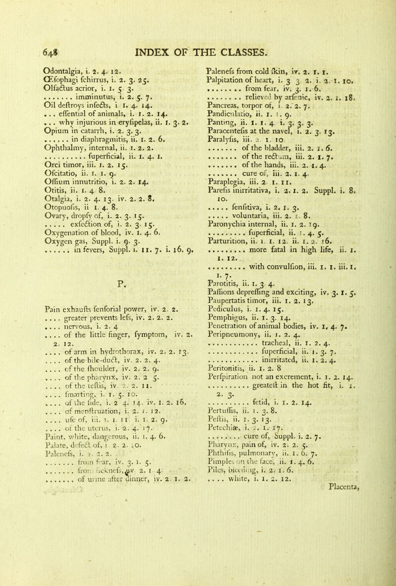 Odontalgia, i. 2. 4. 12. CEfophagi fchirrus, i. 2. 3. 25. Olfadfus acrior, i. 1. 5. 3. imminutus, i. 2. 5. 7. Oil deflroys infedls, i I. 4. 14. ... eftential of animals, i. 1. 2. 14. .. . why injurious in eryfipelas, ii. 1. 3. 2. Opium in catarrh, i. 2. 3. 3. in diaphragmitis, ii. 1. 2. 6. Ophthalmy, internal, ii. 1. 2. 2. fuperficial, ii. 1. 4. 1. Orci timor, iii. 1. 2. 15. Ofcitatio, ii. 1. 1. 9. Offium innutritio, i. 2. 2. 14. Otitis, ii. X. 4 8. Otalgia, i. 2. 4. 13. iv. 2. 2. 8. Otopuofis, ii 1. 4. 8. Ovary, dropfy of, i. 2. 3. 15. exfedlion of, i. 2. 3. 15. Oxygenation of blood, iv. 1. 4. 6. Oxygen gas, Suppl. i. 9. 3. in fevers, Suppl. i. 11. 7. i. 16. 9. P. Pain exhaufts fenforial power, iv. 2. 2. . .. . greater prevents lefs, iv. 2. 2. 2. ... . nervous, i. 2. 4 . . .. of the little finger, fymptom, iv. 2. 2. 12. . . .. of arm in hydrothorax, iv. 2. 2. 23. . . . . of the bile-duct, iv. 2. 2. 4. . . . . of the fhoulder, iv. 2. 2. 9. . . . . of the pharynx, iv. 2. 2 5. . . . . of the teflis, iv 2. 2. 11. . . .. fmartir.g, i. 1. 5. 10. .... of the fide, i. 2 4. 14. iv. 1. 2. 16. .... of menllruation, i. 2. i. 12. .... ufe of, iii. 1. 1. 11 i. 1. 2. 9. .... of the uterus, i. -2. 4. 17. Paint, white, dangerous, ii. 1. 4. 6. Palate, defedt of, i 2. 2. iO. Palenefs, i. 2. 2. 2. from fear, iv. 3. 1. 3. fror.. ucknefs,uv 2. 1 4 ....... of urine after dinner, iv. 2. 1. 2. Palenefs from cold (kin, iv. 2. I. 1. Palpitation of heart, i. 3 3 2. i 2. I. 10. .. frojn fear, iv. 3. 1. 6. relieved by arfenic, iv. 2. I. 18. Pancreas, torpor of, i 2. 2. 7. Pandicnlatio, ii. r. 1,9. Panting, ii. I. r. 4 i. 3. 3. 3. Paracentefis at the navel, i. 2. 3, 13. Paralyfis, iii, 2 1 10 of the bladder, iii. 2. 1.6. ....... of the redt ,m, iii. 2. 1. 7. of the hands, iii. 2. 1. 4. cure of, iii. 2. 1. 4. Paraplegia, iii. 2 1. 11. Parefis imrritativa, i. 2.1. 2. Suppl. i. 8. 10. fenfitiva, i. 2. 1. 3. voluntaria, iii. 2. i» 8. Paronychia internal, ii. 1. 2. 19. fuperficial, ii. 1.4. 5. Parturition, ii. 1 1. 12. ii. 1.2. 16. more fatal in high life, ii. 1. 1. 12. with convulfion, iii. 1. 1. iii. 1. i- 7* Parotitis, ii. 1. 3 4. Palfions depreffing and exciting, iv. 3. 1.5. Paupertatis timor, iii. 1. 2. 13. Pediculus, i. 1.4. 15. Pemphigus, ii. I. 3. 14. Penetration of animal bodies, iv. I, 4. 7. Peripneumony, ii. 1. 2. 4. tracheal, ii. I. 2. 4. fuperficial, ii. 1.3. 7. inirxitated, ii. 1.2.4. Peritonitis, ii. I. 2. 8 Perfpiration not an excrement, i. 1. 2. 14. greatell: in the hot fit, i. x. 2. 3. fetid, i. I. 2. 14. PertuiTis, ii. 1. 3. 8. Peftis, ii. 1. 3. 13. Petcchiae, i. 2. 1. 17. cure of, Suppl. i. 2. 7. Pharynx, pain of, iv. 2. 2. 5. Phthifis, pulmonary, ii. 1.6. 7. Pimples on the face, ii. 1.4. 6. Piles, bleeding, i. 2. 1. 6. .. , . white, i. x. 2. 12. Placenta,