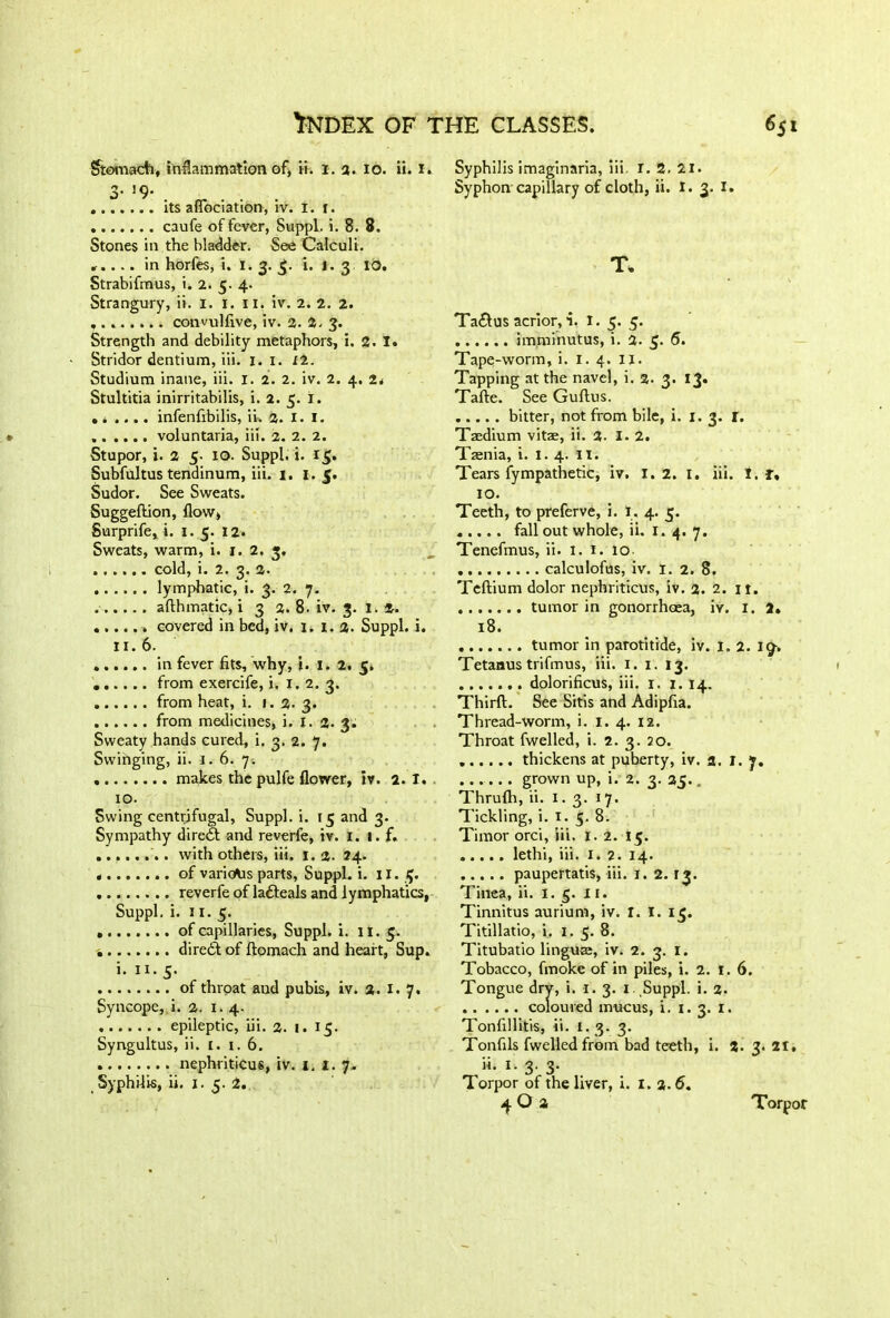 Stomach, inflammation of, ii. I. 2. 10. ii. 1. 3- >9- . . . its aflociation, iv. t. 1. caufe of fever, Suppl. i. 8. 8. Stones in ,the bladder. See Calculi. ».... in horfes, i. 1. 3. 3. i. 1.3 10. Strabifmus, i. 2. 5. 4. Strangury, ii. 1. 1. 11. iv. 2. 2. 2. convulfive, iv. 2. 2. 3. Strength and debility metaphors, i. 2. I» Stridor dentium, iii. I. 1. 12. Studium inane, iii. I. 2. 2. iv. 2. 4. 24 Stultitia inirritabilis, i. 2. 5. i. .. .... infenfibilis, ii. a. 1. 1. voluntaria, iii. 2. 2. 2. Stupor, i. 2 5- 10. Suppl. i. 15. Subfultus tendinum, iii. 1. 1. 5. Sudor. See Sweats. Suggedion, flow, Surprife, i. 1.5. 12. Sweats, warm, i. 1. 2. 3. cold, i. 2. 3. 2. lymphatic, i. 3. 2. 7. ...... afthmatic, i 3 2. 8. iv. 3. 1.2. covered in bed, iv. 1, 1. 2. Suppl. i. 11.6. in fever fits, why, i. 1. 2. 5. from exercife, i. 1.2. 3. from heat, i. 1.2. 3. from medicines, i. I. 2. 3. Sweaty hands cured, i. 3. 2. 7. Swinging, ii. 1. 6. 7-. makes the pulfe flower, iv. 2.1. . 10. Swing centrifugal, Suppl. i. 15 and 3. Sympathy diredt and reverfe, iv. 1. 1. f. ........ with others, iii. 1. 2. 24. of various parts, Suppl. i. II. 3. reverfe of ladleals and lymphatics, Suppl. i. 11. 5. • of capillaries, Suppl. i. II. 5. diredf of ftomach and heart, Sup. i. n. 5. of throat and pubis, iv. 2. 1. 7. Syncope, i. 2. 1. 4. epileptic, iii. 2. 1. 15. Syngultus, ii. 1. 1.6. nephriticus, tv. 1. 1. 7. Syphilis, ii. 1. 5. 2. Syphilis imaginaria, iii I. 2. 21. Syphon capillary of cloth, ii. I. 3. 1. T. Ta&us acrior, i. I. 5. 5. imminutus, i. 2. 5. 6. Tape-worm, i. I. 4. II. Tapping at the navel, i. 2. 3. 13* Tafte. See Guflus. bitter, not from bile, i. 1. 3. r. Taedium vitae, ii. 2. 1.2. Taenia, i. 1.4. II. Tears fympathetic, iv. 1.2. I. iii. I, f. 10. Teeth, to preferve, i. 1. 4. 5. fall out whole, ii. 1. 4. 7. Tenefmus, ii. 1. 1. 10 calculofus, iv. 1. 2. 8. Tedium dolor nephriticus, iv. 2. 2. it. tumor in gonorrhoea, iv. 1. 2» 18. tumor in parotitide, iv. I. 2. Ig~. Tetanus trifmus, iii. 1. 1. 13. dolorificus, iii. 1. 1. 14. Third:. See Sitis and Adipfia. Thread-worm, i. 1. 4. 12. Throat fwelled, i. 2. 3. 20. thickens at puberty, iv. a. I. 7. grown up, i. 2. 3. 25.. Thrufli, ii. 1. 3. 17. Tickling, i. 1. 5. 8. Timor orci, iii. 1. 2. 15. lethi, iii. 1. 2. 14. paupertatis, iii. 1. 2. 13. Tinea, ii. 1. 5. 11. Tinnitus auriurn, iv. I. I. 13. Titillatio, i, 1. 5. 8. Titubatio linguae, iv. 2. 3. 1. Tobacco, fmoke of in piles, i. 2. 1.6. Tongue dry, i. 1. 3. 1. Suppl. i. 2. coloured mucus, i. 1. 3. 1. Tonfillitis, ii. 1.3. 3. Tonfils fwelled from bad teeth, i. 2. 3*21. 11. 1. 3. 3. Torpor of the liver, i. 1. 2.6. 40a Torpor