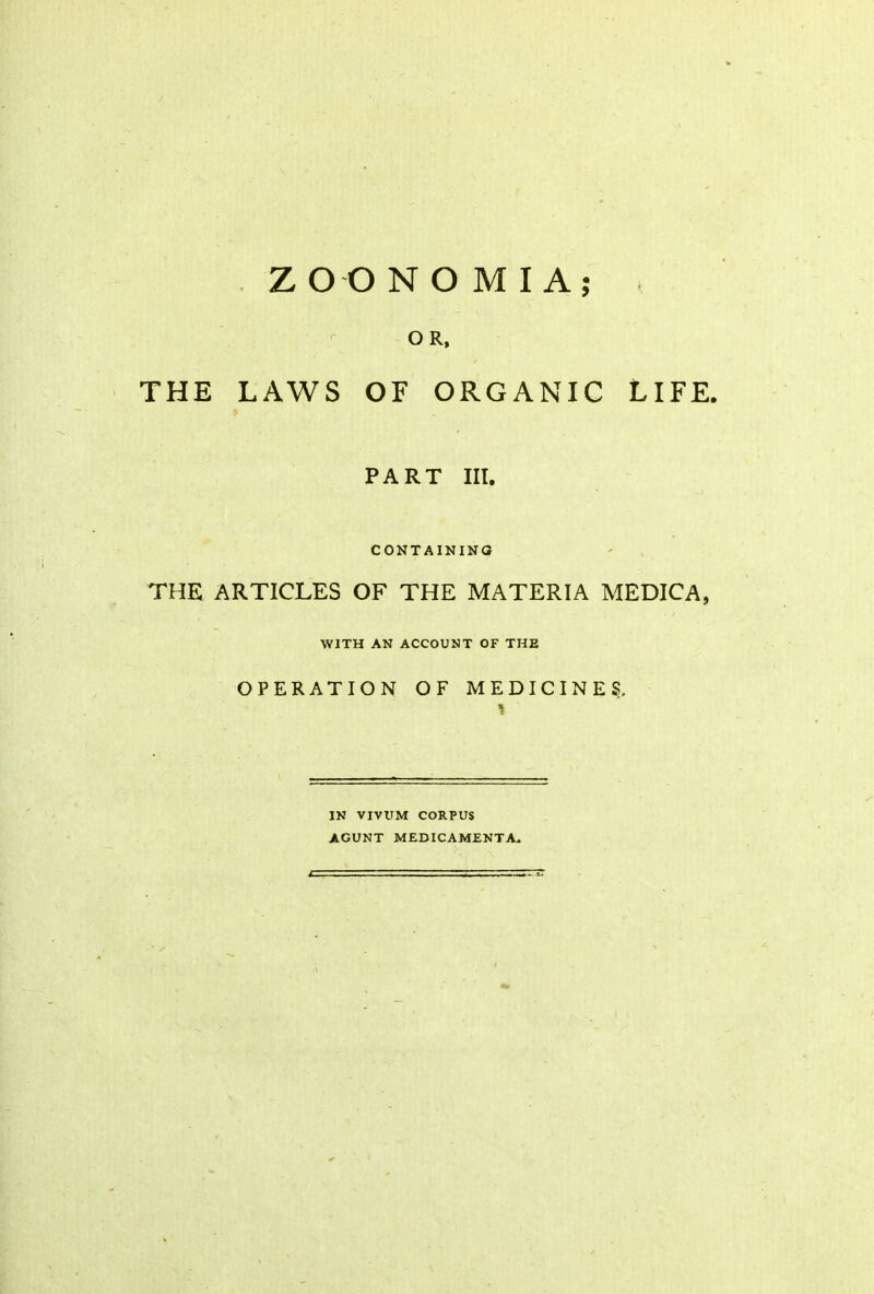 Z O O N O M I A OR, THE LAWS OF ORGANIC LIFE. PART III. CONTAINING THE ARTICLES OF THE MATERIA MEDICA, WITH AN ACCOUNT OF THE OPERATION OF MEDICINES. * IN VIVUM CORPUS AGUNT MEDIC AMENT A*